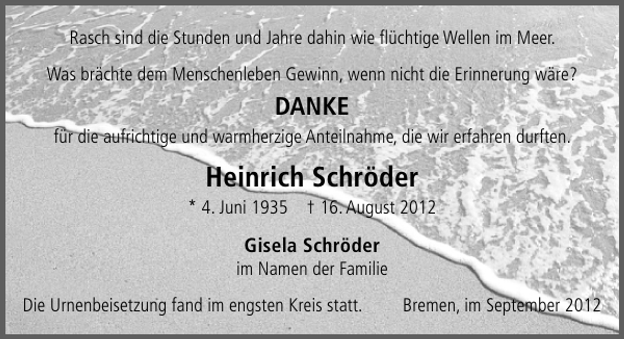 <p>Rasch sind die Stunden und Jahre dahin wie ﬂüchtige Wellen im Meer.<br />Was brächte dem Menschenleben Gewinn, wenn nicht die Erinnerung wäre?</p>
<p>DANKE<br />für die aufrichtige und warmherzige Anteilnahme, die wir erfahren durften.</p>
<p>Heinrich Schröder</p>
<p>* 4. Juni 1935 † 16. August 2012</p>
<p>Gisela Schröder</p>
<p>im Namen der Familie<br />Die Urnenbeisetzung fand im engsten Kreis statt.</p>
<p>Bremen, im September 2012</p>