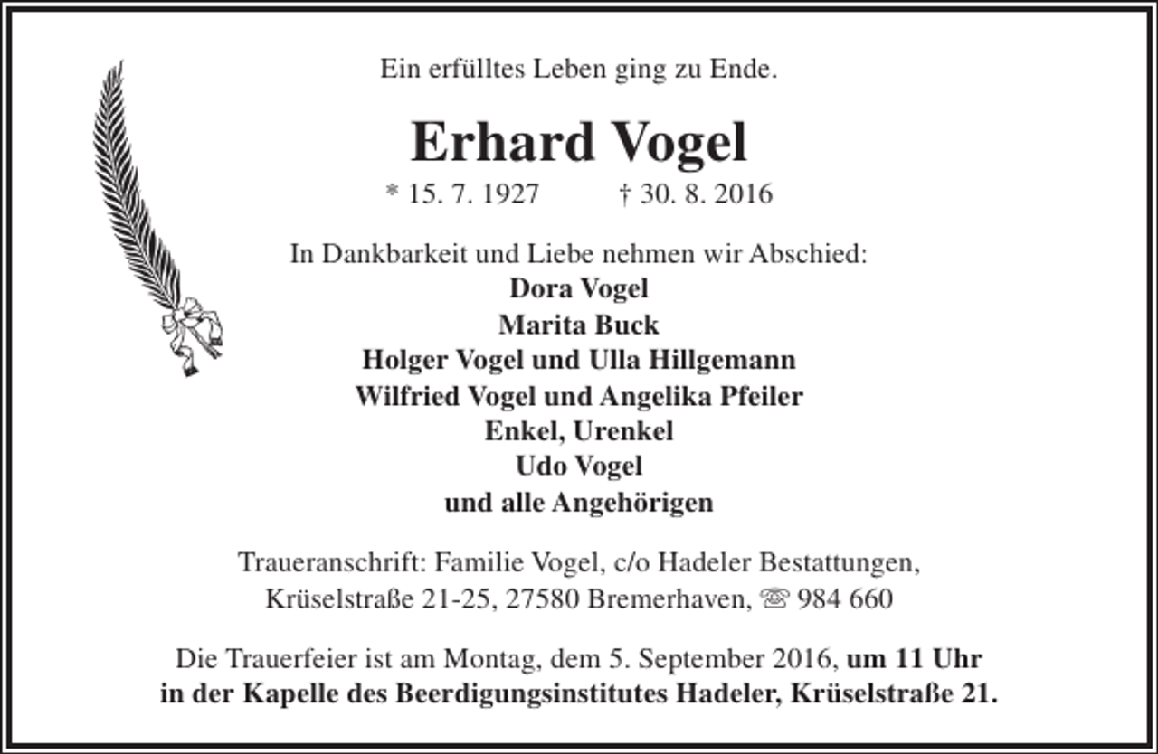 <p>Ein erfülltes Leben ging zu Ende.</p><p>Erhard Vogel</p><p>* 15. 7. 1927</p><p>† 30. 8. 2016</p><p>In Dankbarkeit und Liebe nehmen wir Abschied:<br />Dora Vogel<br />Marita Buck<br />Holger Vogel und Ulla Hillgemann<br />Wilfried Vogel und Angelika Pfeiler<br />Enkel, Urenkel<br />Udo Vogel<br />und alle Angehörigen<br />Traueranschrift: Familie Vogel, c/o Hadeler Bestattungen,<br />Krüselstraße 21-25, 27580 Bremerhaven,  984 660<br />Die Trauerfeier ist am Montag, dem 5. September 2016, um 11 Uhr<br />in der Kapelle des Beerdigungsinstitutes Hadeler, Krüselstraße 21.</p>