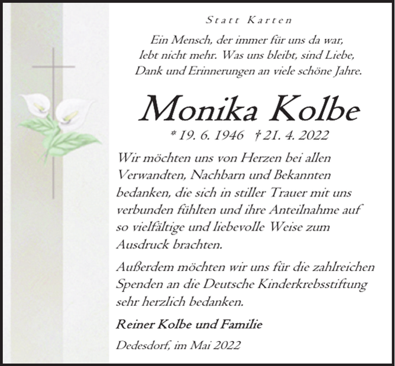 <p>Statt Karten</p><p>Ein Mensch, der immer für uns da war,<br />lebt nicht mehr. Was uns bleibt, sind Liebe,<br />Dank und Erinnerungen an viele schöne Jahre.</p><p>* 19. 6. 1946 † 21. 4. 2022<br />Wir möchten uns von Herzen bei allen<br />Verwandten, Nachbarn und Bekannten<br />bedanken, die sich in stiller Trauer mit uns<br />verbunden fühlten und ihre Anteilnahme auf<br />so vielfältige und liebevolle Weise zum<br />Ausdruck brachten.<br />Außerdem möchten wir uns für die zahlreichen<br />Spenden an die Deutsche Kinderkrebsstiftung<br />sehr herzlich bedanken.<br />Dedesdorf, im Mai 2022</p>