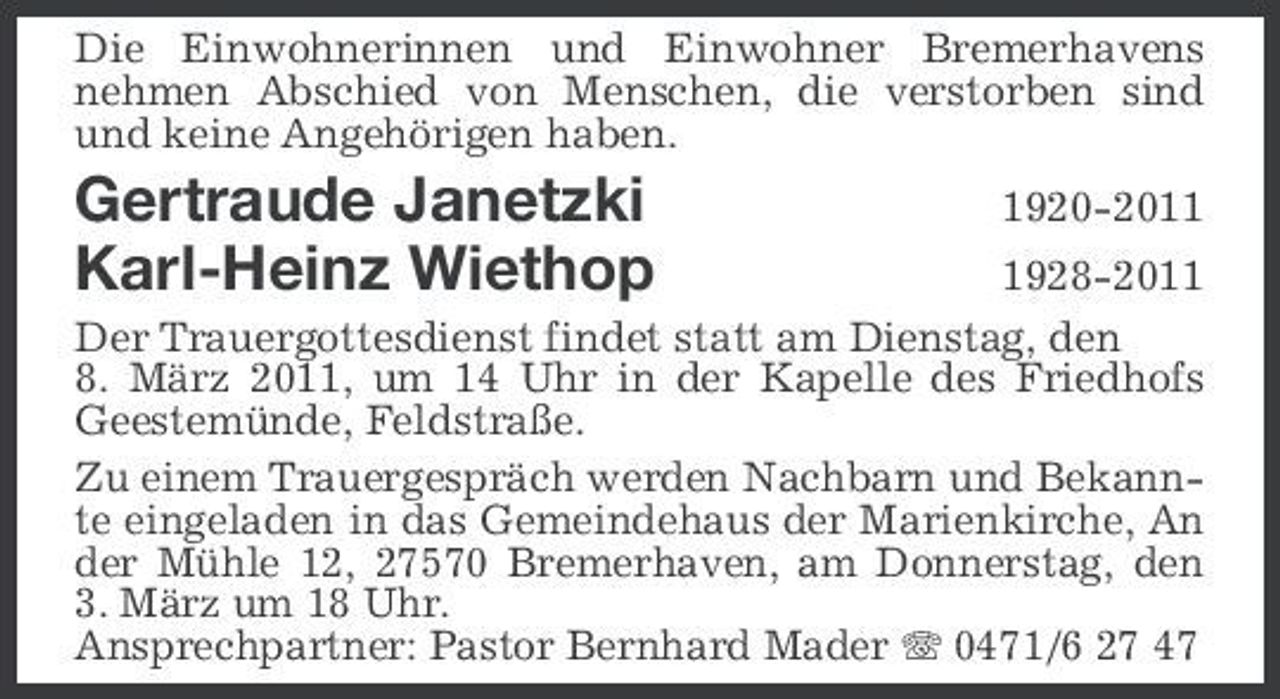 <p>Die Einwohnerinnen und Einwohner Bremerhavens nehmen Abschied von Menschen, die verstorben sind und keine Angehörigen haben.</p><p>Gertraude Janetzki Karl-Heinz Wiethop</p><p>1920-201928-2011 Der Trauergottesdienst findet statt am Dienstag, den 8. März 2011, um 14 Uhr in der Kapelle des Friedhofs Geestemünde, Feldstraße. Zu einem Trauergespräch werden Nachbarn und Bekannte eingeladen in das Gemeindehaus der Marienkirche, An der Mühle 12, 27570 Bremerhaven, am Donnerstag, den 3. März um 18 Uhr. Ansprechpartner: Pastor Bernhard Mader 0471/6 27 47</p>