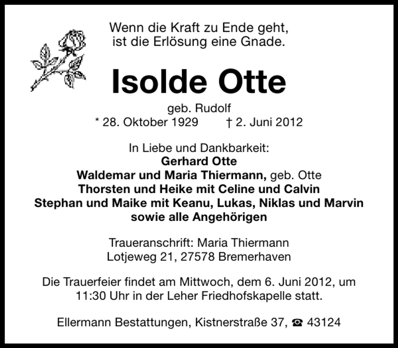 <p>Wenn die Kraft zu Ende geht,<br />ist die Erlösung eine Gnade.</p><p>Isolde Otte</p><p>geb. Rudolf<br />* 28. Oktober 1929<br />† 2. Juni 2012<br />In Liebe und Dankbarkeit:<br />Gerhard Otte<br />Waldemar und Maria Thiermann, geb. Otte<br />Thorsten und Heike mit Celine und Calvin<br />Stephan und Maike mit Keanu, Lukas, Niklas und Marvin<br />sowie alle Angehörigen<br />Traueranschrift: Maria Thiermann<br />Lotjeweg 21, 27578 Bremerhaven<br />Die Trauerfeier findet am Mittwoch, dem 6. Juni 2012, um<br />11:30 Uhr in der Leher Friedhofskapelle statt.<br />Ellermann Bestattungen, Kistnerstraße 37, S 43124</p>