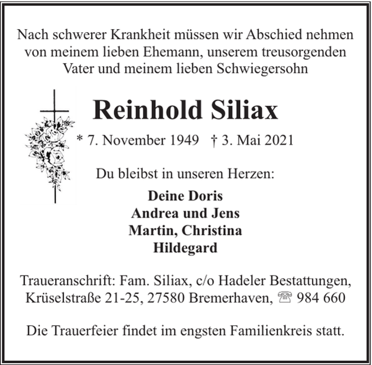 <p>Nach schwerer Krankheit müssen wir Abschied nehmen<br />von meinem lieben Ehemann, unserem treusorgenden<br />Vater und meinem lieben Schwiegersohn</p><p>Reinhold Siliax<br />* 7. November 1949 † 3. Mai 2021<br />Du bleibst in unseren Herzen:<br />Deine Doris<br />Andrea und Jens<br />Martin, Christina<br />Hildegard<br />Traueranschrift: Fam. Siliax, c/o Hadeler Bestattungen,<br />Krüselstraße 21-25, 27580 Bremerhaven, ' 984 660<br />Die Trauerfeier findet im engsten Familienkreis statt.</p>