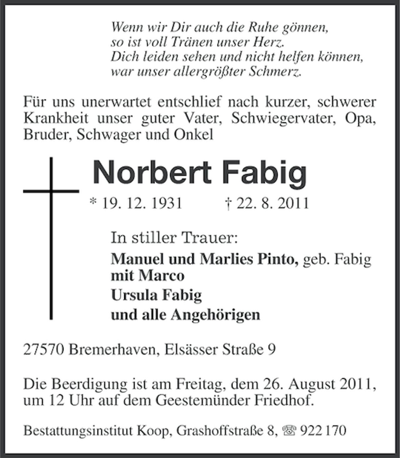 <p>Wenn wir Dir auch die Ruhe gönnen,<br />so ist voll Tränen unser Herz.<br />Dich leiden sehen und nicht helfen können,<br />war unser allergrößter Schmerz.</p><p>Für uns unerwartet entschlief nach kurzer, schwerer<br />Krankheit unser guter Vater, Schwiegervater, Opa,<br />Bruder, Schwager und Onkel</p><p>Norbert Fabig<br />* 19. 12. 1931</p><p>† 22. 8. 2011</p><p>In stiller Trauer:<br />Manuel und Marlies Pinto, geb. Fabig<br />mit Marco<br />Ursula Fabig<br />und alle Angehörigen<br />27570 Bremerhaven, Elsässer Straße 9<br />Die Beerdigung ist am Freitag, dem 26. August 2011,<br />um 12 Uhr auf dem Geestemünder Friedhof.<br />Bestattungsinstitut Koop, Grashoffstraße 8, 922 170</p>