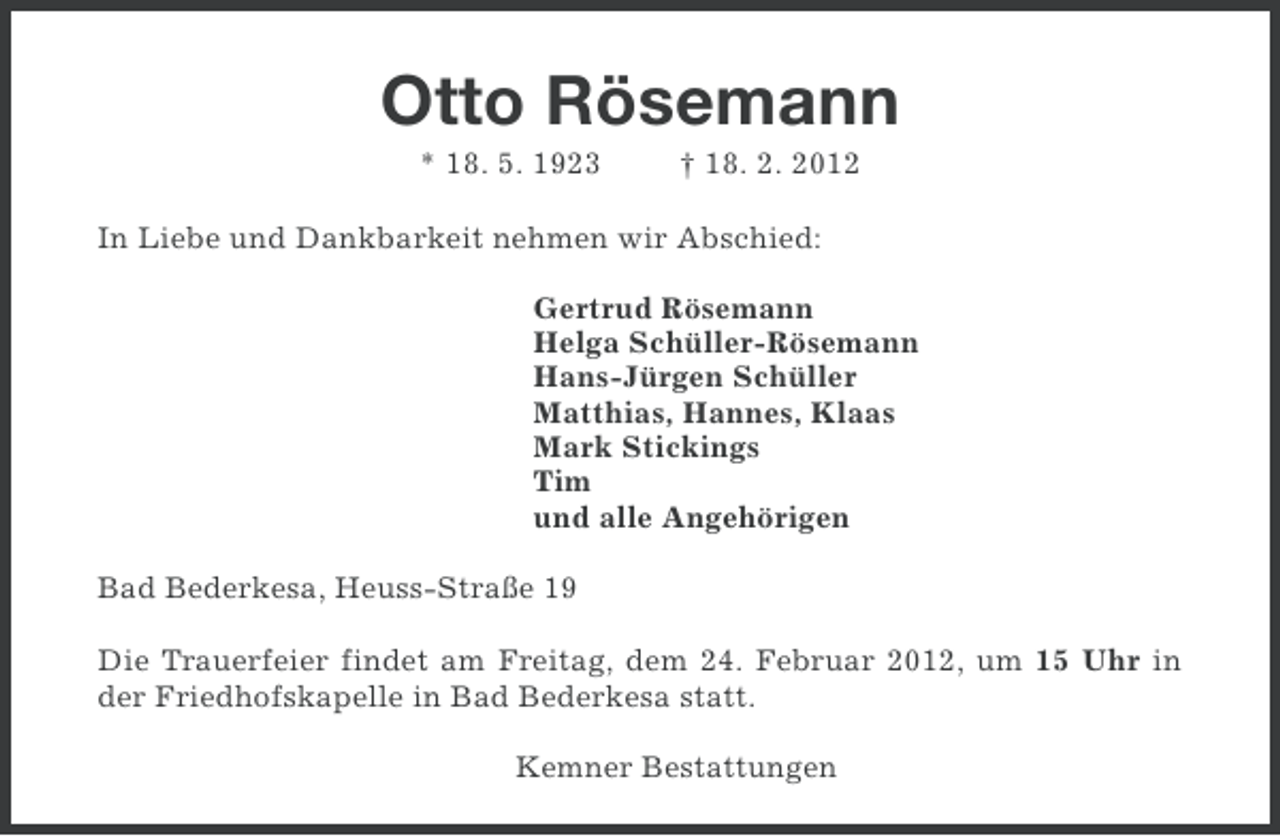 <p>Otto Rösemann<br />* 18. 5. 1923</p><p>† 18. 2. 2012</p><p>In Liebe und Dankbarkeit nehmen wir Abschied:<br />Gertrud Rösemann<br />Helga Schüller-Rösemann<br />Hans-Jürgen Schüller<br />Matthias, Hannes, Klaas<br />Mark Stickings<br />Tim<br />und alle Angehörigen<br />Bad Bederkesa, Heuss-Straße 19<br />Die Trauerfeier findet am Freitag, dem 24. Februar 2012, um 15 Uhr in<br />der Friedhofskapelle in Bad Bederkesa statt.<br />Kemner Bestattungen</p>