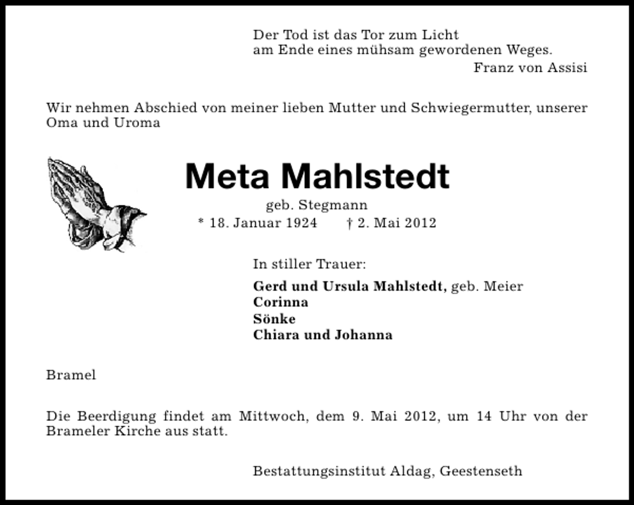 <p>Der Tod ist das Tor zum Licht<br />am Ende eines mühsam gewordenen Weges.<br />Franz von Assisi<br />Wir nehmen Abschied von meiner lieben Mutter und Schwiegermutter, unserer<br />Oma und Uroma</p><p>Meta Mahlstedt<br />geb. Stegmann<br />* 18. Januar 1924<br />† 2. Mai 2012<br />In stiller Trauer:<br />Gerd und Ursula Mahlstedt, geb. Meier<br />Corinna<br />Sönke<br />Chiara und Johanna<br />Bramel<br />Die Beerdigung findet am Mittwoch, dem 9. Mai 2012, um 14 Uhr von der<br />Brameler Kirche aus statt.<br />Bestattungsinstitut Aldag, Geestenseth</p>