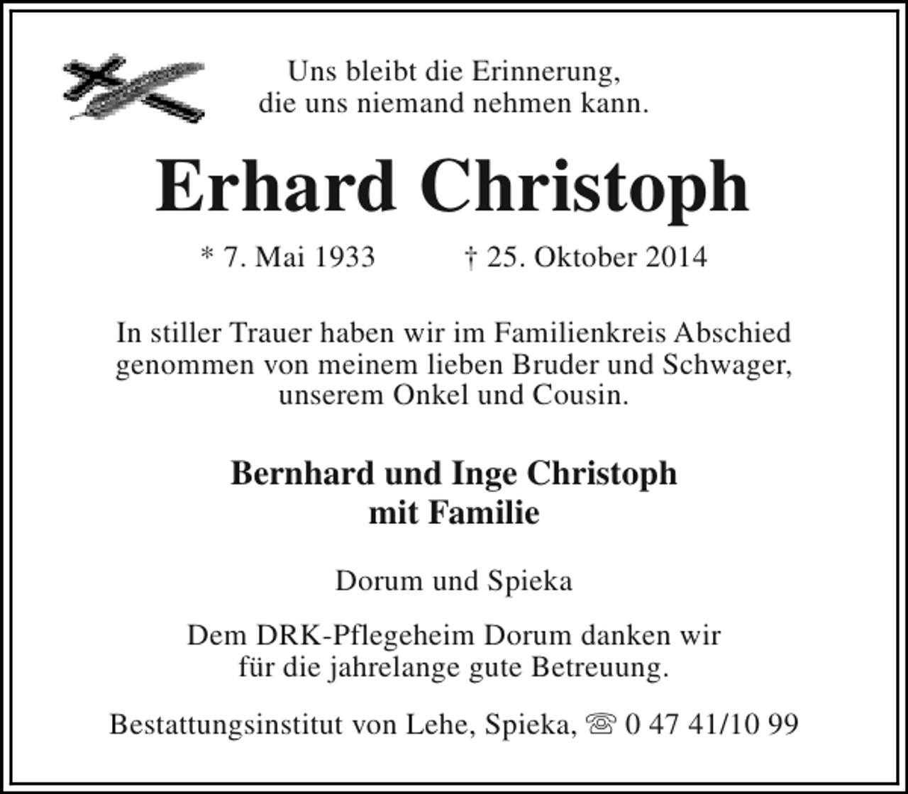 <p>Uns bleibt die Erinnerung,<br />die uns niemand nehmen kann.</p><p>Erhard Christoph<br />* 7. Mai 1933</p><p>† 25. Oktober 2014</p><p>In stiller Trauer haben wir im Familienkreis Abschied<br />genommen von meinem lieben Bruder und Schwager,<br />unserem Onkel und Cousin.</p><p>Bernhard und Inge Christoph<br />mit Familie<br />Dorum und Spieka<br />Dem DRK-Pflegeheim Dorum danken wir<br />für die jahrelange gute Betreuung.<br />Bestattungsinstitut von Lehe, Spieka, s 0 47 41/10 99</p>