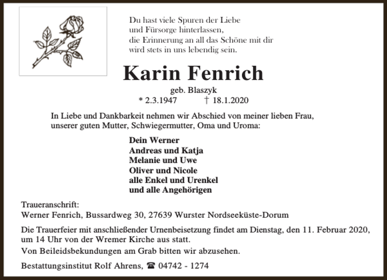 <p>Du hast viele Spuren der Liebe<br />und Fürsorge hinterlassen,<br />die Erinnerung an all das Schöne mit dir<br />wird stets in uns lebendig sein.</p><p>Karin Fenrich<br />geb. Blaszyk<br />* 2.3.1947<br />† 18.1.2020</p><p>In Liebe und Dankbarkeit nehmen wir Abschied von meiner lieben Frau,<br />unserer guten Mutter, Schwiegermutter, Oma und Uroma:<br />Dein Werner<br />Andreas und Katja<br />Melanie und Uwe<br />Oliver und Nicole<br />alle Enkel und Urenkel<br />und alle Angehörigen<br />Traueranschrift:<br />Werner Fenrich, Bussardweg 30, 27639 Wurster Nordseeküste-Dorum<br />Die Trauerfeier mit anschließender Urnenbeisetzung findet am Dienstag, den 11. Februar 2020,<br />um 14 Uhr von der Wremer Kirche aus statt.<br />Von Beileidsbekundungen am Grab bitten wir abzusehen.<br />Bestattungsinstitut Rolf Ahrens,  04742 - 1274</p>