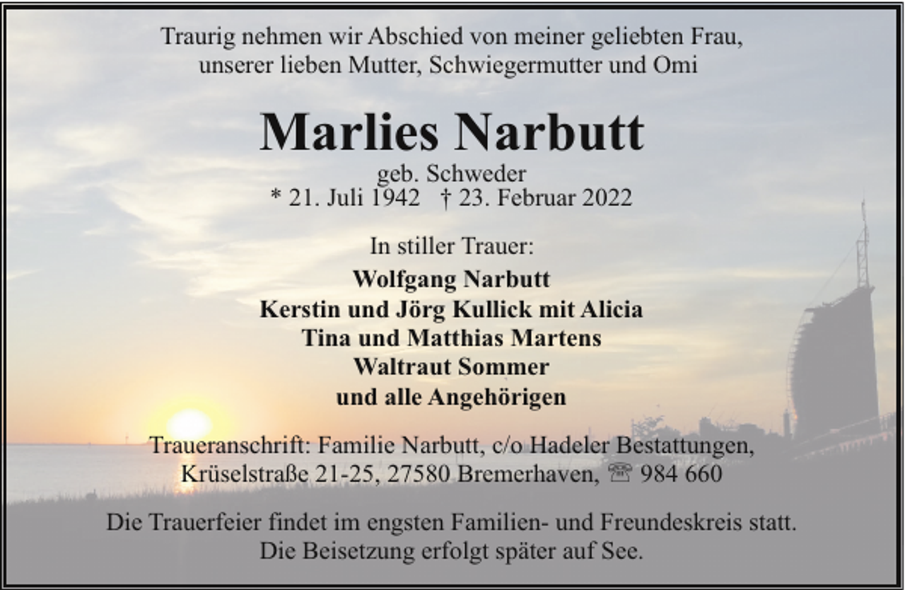 <p>Traurig nehmen wir Abschied von meiner geliebten Frau,<br />unserer lieben Mutter, Schwiegermutter und Omi</p><p>Marlies Narbutt<br />geb. Schweder<br />* 21. Juli 1942 † 23. Februar 2022</p><p>In stiller Trauer:<br />Wolfgang Narbutt<br />Kerstin und Jörg Kullick mit Alicia<br />Tina und Matthias Martens<br />Waltraut Sommer<br />und alle Angehörigen<br />Traueranschrift: Familie Narbutt, c/o Hadeler Bestattungen,<br />Krüselstraße 21-25, 27580 Bremerhaven, ' 984 660<br />Die Trauerfeier findet im engsten Familien- und Freundeskreis statt.<br />Die Beisetzung erfolgt später auf See.</p>