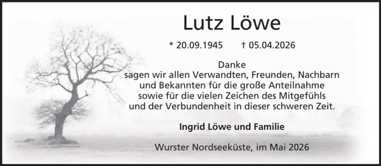 <p>Lutz Löwe<br />* 20.09.1945</p><p>† 05.04.2026</p><p>Danke<br />sagen wir allen Verwandten, Freunden, Nachbarn<br />und Bekannten für die große Anteilnahme<br />sowie für die vielen Zeichen des Mitgefühls<br />und der Verbundenheit in dieser schweren Zeit.<br />Ingrid Löwe und Familie<br />Wurster Nordseeküste, im Mai 2026</p>