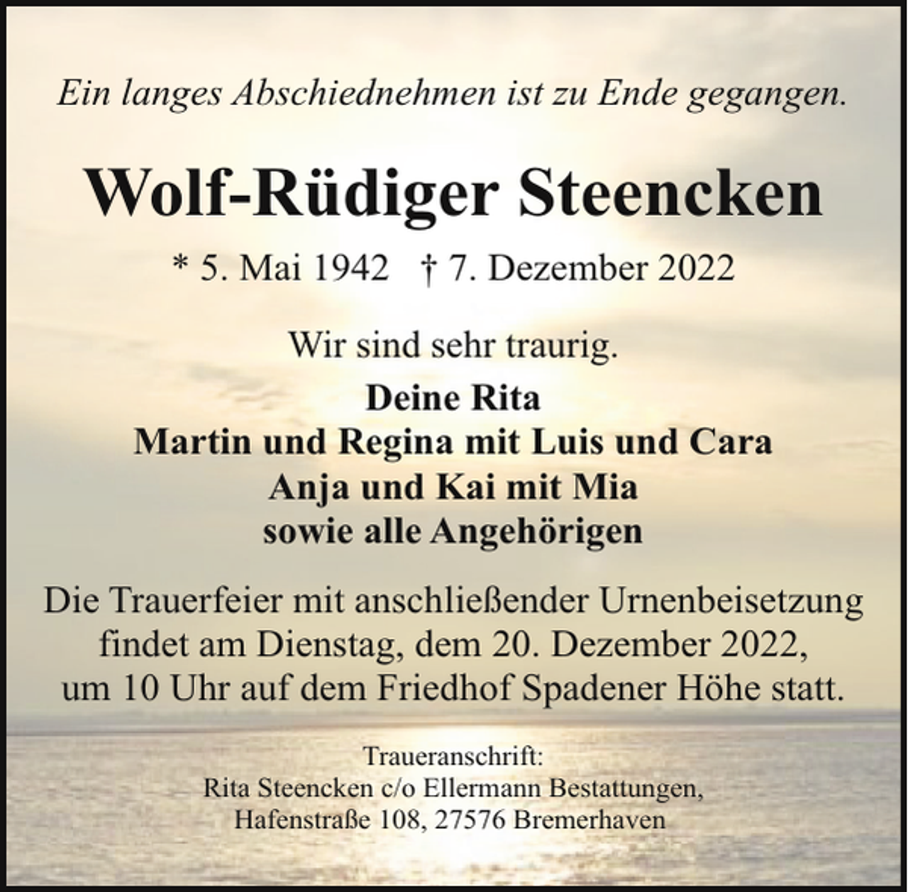 <p>Ein langes Abschiednehmen ist zu Ende gegangen.</p><p>Wolf-Rüdiger Steencken<br />* 5. Mai 1942 † 7. Dezember 2022<br />Wir sind sehr traurig.<br />Deine Rita<br />Martin und Regina mit Luis und Cara<br />Anja und Kai mit Mia<br />sowie alle Angehörigen<br />Die Trauerfeier mit anschließender Urnenbeisetzung<br />findet am Dienstag, dem 20. Dezember 2022,<br />um 10 Uhr auf dem Friedhof Spadener Höhe statt.<br />Traueranschrift:<br />Rita Steencken c/o Ellermann Bestattungen,<br />Hafenstraße 108, 27576 Bremerhaven</p>