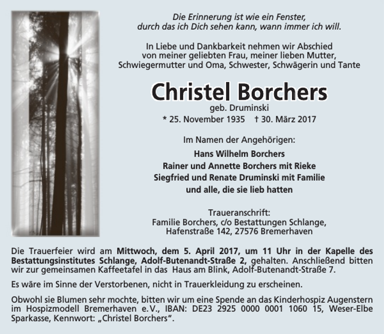<p>Die Erinnerung ist wie ein Fenster,<br />durch das ich Dich sehen kann, wann immer ich will.<br />In Liebe und Dankbarkeit nehmen wir Abschied<br />von meiner geliebten Frau, meiner lieben Mutter,<br />Schwiegermutter und Oma, Schwester, Schwägerin und Tante</p><p>Christel Borchers<br />geb. Druminski<br />* 25. November 1935 † 30. März 2017<br />Im Namen der Angehörigen:<br />Hans Wilhelm Borchers<br />Rainer und Annette Borchers mit Rieke<br />Siegfried und Renate Druminski mit Familie<br />und alle, die sie lieb hatten<br />Traueranschrift:<br />Familie Borchers, c/o Bestattungen Schlange,<br />Hafenstraße 142, 27576 Bremerhaven<br />Die Trauerfeier wird am Mittwoch, dem 5. April 2017, um 11 Uhr in der Kapelle des<br />Bestattungsinstitutes Schlange, Adolf-Butenandt-Straße 2, gehalten. Anschließend bitten<br />wir zur gemeinsamen Kaffeetafel in das Haus am Blink, Adolf-Butenandt-Straße 7.<br />Es wäre im Sinne der Verstorbenen, nicht in Trauerkleidung zu erscheinen.<br />Obwohl sie Blumen sehr mochte, bitten wir um eine Spende an das Kinderhospiz Augenstern<br />im Hospizmodell Bremerhaven e. V., IBAN: DE23 2925 0060 15, Weser-Elbe<br />Sparkasse, Kennwort: „Christel Borchers“.</p>