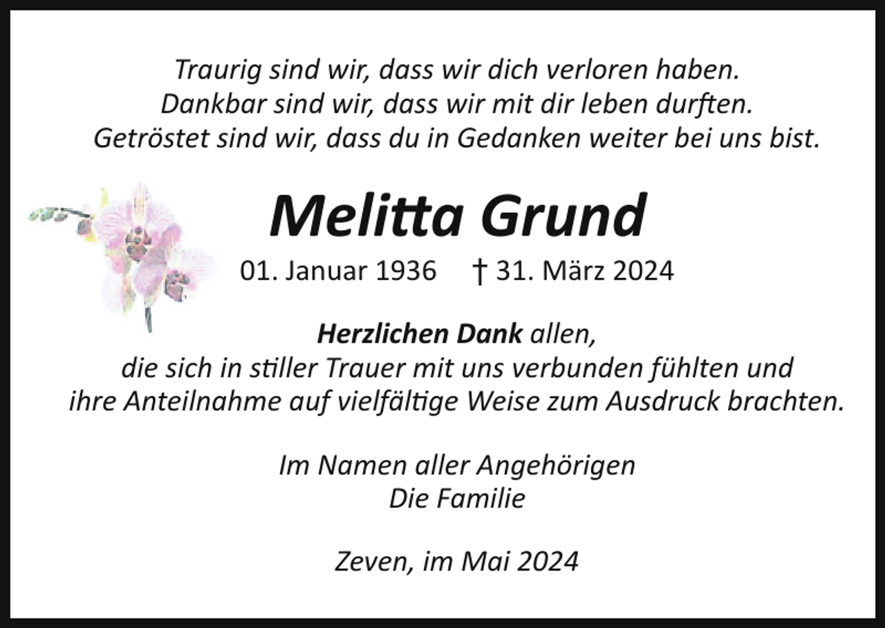 <p>Traurig sind wir, dass wir dich verloren haben.<br />Dankbar sind wir, dass wir mit dir leben durften.<br />Getröstet sind wir, dass du in Gedanken weiter bei uns bist.</p><p>Melitta Grund<br />01. Januar 1936</p><p>† 31. März 2024</p><p>Herzlichen Dank allen,<br />die sich in stiller Trauer mit uns verbunden fühlten und<br />ihre Anteilnahme auf vielfältige Weise zum Ausdruck brachten.<br />Im Namen aller Angehörigen<br />Die Familie<br />Zeven, im Mai 2024</p>