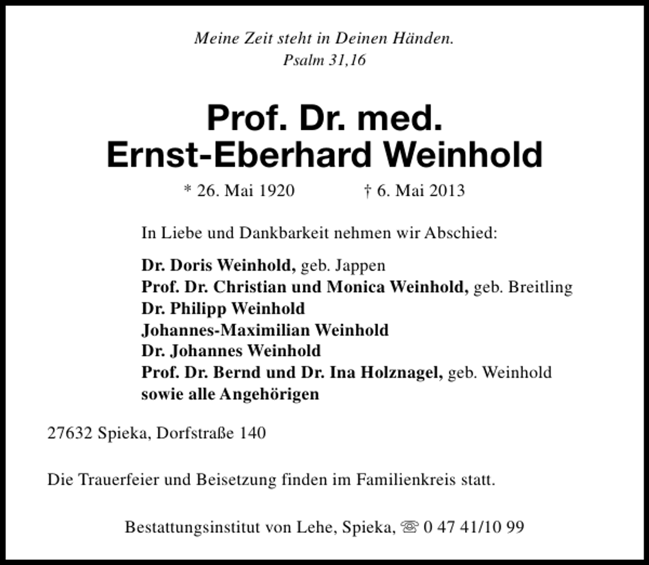 <p>Meine Zeit steht in Deinen Händen.<br />Psalm 31,16</p><p>Prof. Dr. med.<br />Ernst-Eberhard Weinhold<br />* 26. Mai 1920</p><p>† 6. Mai 2013</p><p>In Liebe und Dankbarkeit nehmen wir Abschied:<br />Dr. Doris Weinhold, geb. Jappen<br />Prof. Dr. Christian und Monica Weinhold, geb. Breitling<br />Dr. Philipp Weinhold<br />Johannes-Maximilian Weinhold<br />Dr. Johannes Weinhold<br />Prof. Dr. Bernd und Dr. Ina Holznagel, geb. Weinhold<br />sowie alle Angehörigen<br />27632 Spieka, Dorfstraße 140<br />Die Trauerfeier und Beisetzung finden im Familienkreis statt.<br />Bestattungsinstitut von Lehe, Spieka, s 0 47 41/10 99</p>
