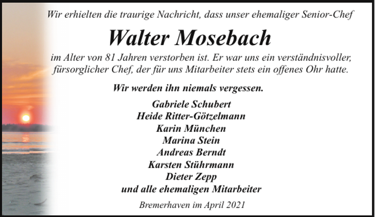<p>Wir erhielten die traurige Nachricht, dass unser ehemaliger Senior-Chef</p><p>Walter Mosebach</p><p>im Alter von 81 Jahren verstorben ist. Er war uns ein verständnisvoller,<br />fürsorglicher Chef, der für uns Mitarbeiter stets ein offenes Ohr hatte.<br />Wir werden ihn niemals vergessen.<br />Gabriele Schubert<br />Heide Ritter-Götzelmann<br />Karin München<br />Marina Stein<br />Andreas Berndt<br />Karsten Stührmann<br />Dieter Zepp<br />und alle ehemaligen Mitarbeiter<br />Bremerhaven im April 2021</p>