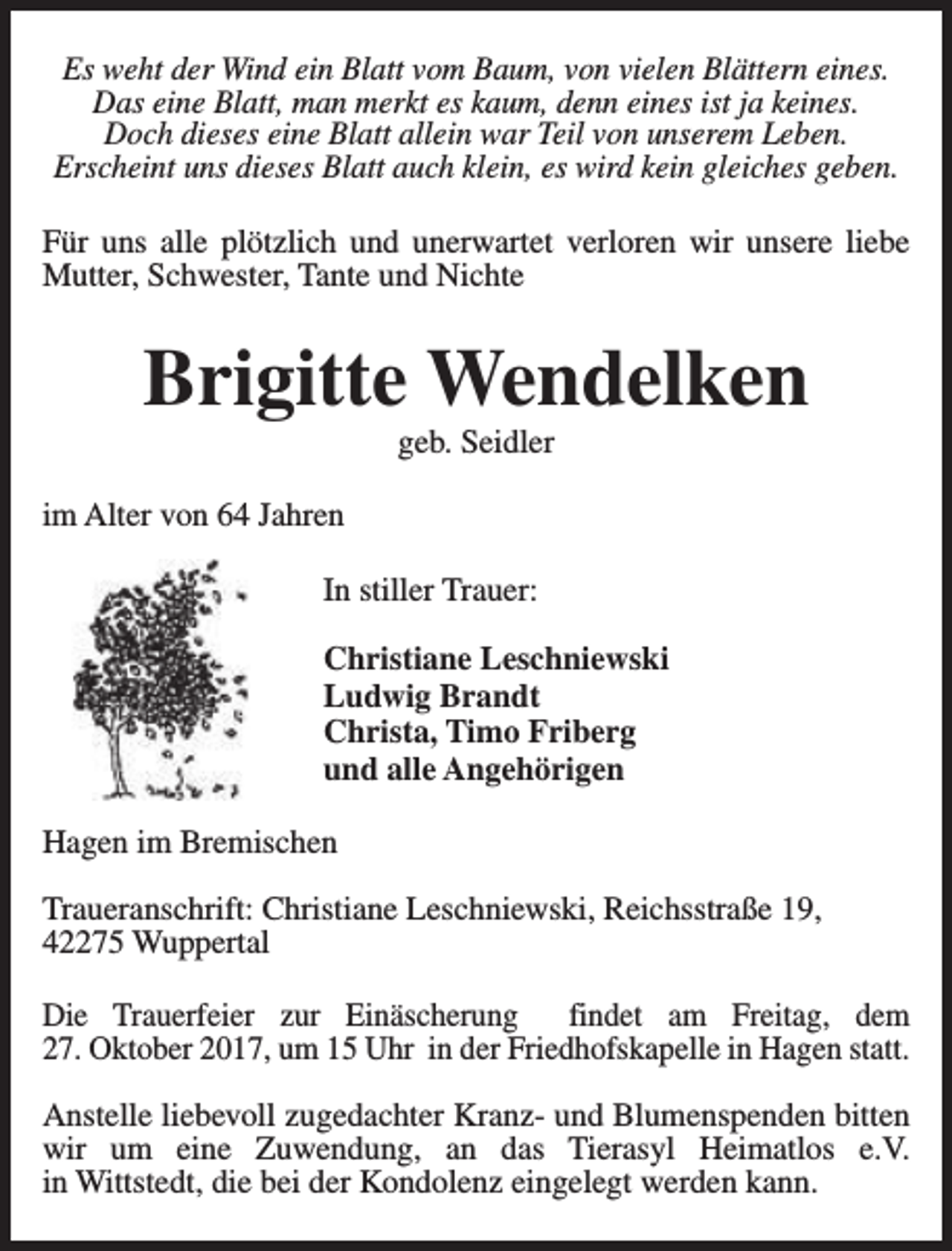 <p>Es weht der Wind ein Blatt vom Baum, von vielen Blättern eines.<br />Das eine Blatt, man merkt es kaum, denn eines ist ja keines.<br />Doch dieses eine Blatt allein war Teil von unserem Leben.<br />Erscheint uns dieses Blatt auch klein, es wird kein gleiches geben.<br />Für uns alle plötzlich und unerwartet verloren wir unsere liebe<br />Mutter, Schwester, Tante und Nichte</p><p>Brigitte Wendelken<br />geb. Seidler</p><p>im Alter von 64 Jahren<br />In stiller Trauer:<br />Christiane Leschniewski<br />Ludwig Brandt<br />Christa, Timo Friberg<br />und alle Angehörigen<br />Hagen im Bremischen<br />Traueranschrift: Christiane Leschniewski, Reichsstraße 19,<br />42275 Wuppertal<br />Die Trauerfeier zur Einäscherung<br />findet am Freitag, dem<br />27. Oktober 2017, um 15 Uhr in der Friedhofskapelle in Hagen statt.<br />Anstelle liebevoll zugedachter Kranz- und Blumenspenden bitten<br />wir um eine Zuwendung, an das Tierasyl Heimatlos e.V.<br />in Wittstedt, die bei der Kondolenz eingelegt werden kann.</p>