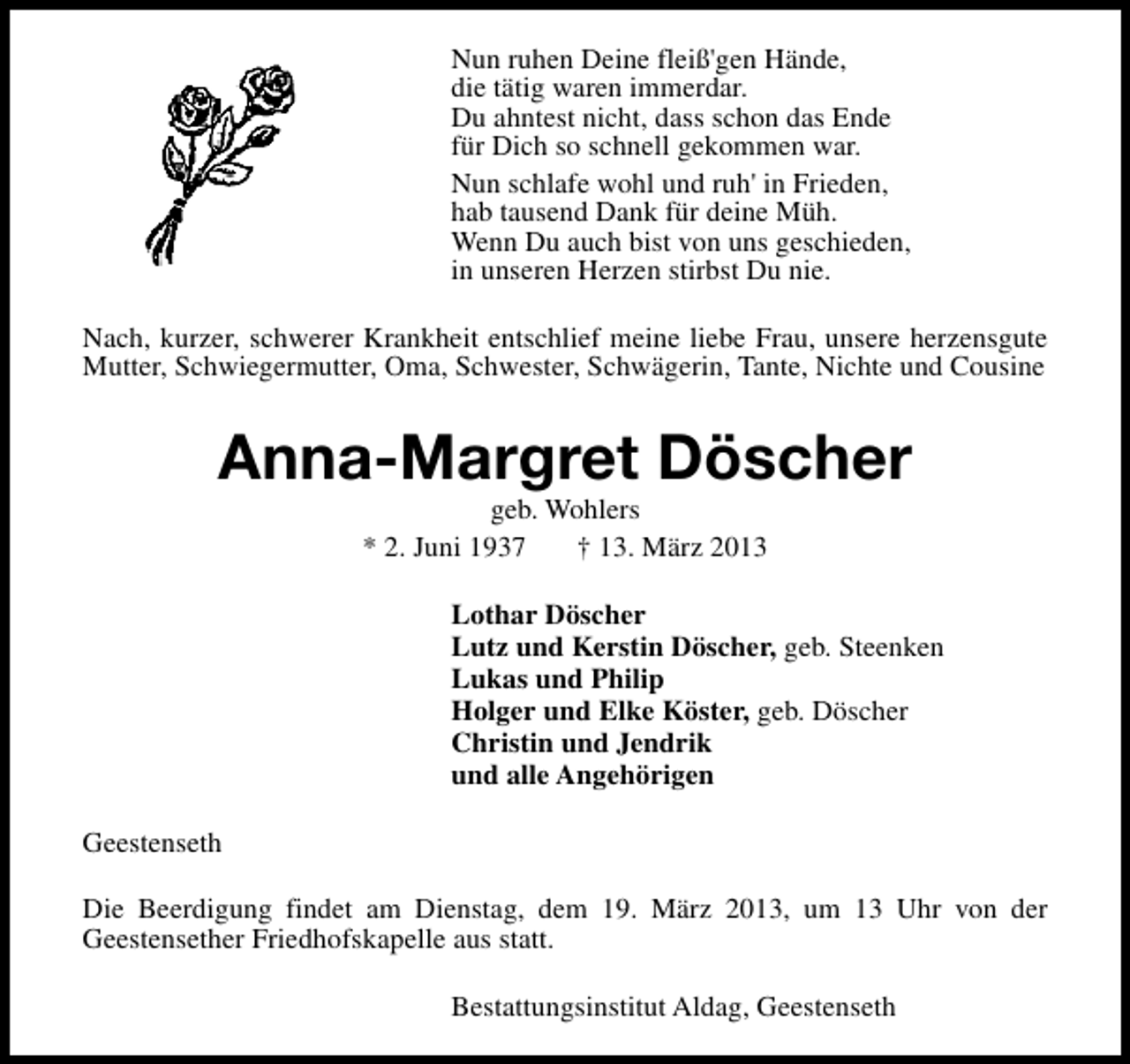 <p>Nun ruhen Deine fleiß'gen Hände,<br />die tätig waren immerdar.<br />Du ahntest nicht, dass schon das Ende<br />für Dich so schnell gekommen war.<br />Nun schlafe wohl und ruh in Frieden,<br />hab tausend Dank für deine Müh.<br />Wenn Du auch bist von uns geschieden,<br />in unseren Herzen stirbst Du nie.<br />Nach, kurzer, schwerer Krankheit entschlief meine liebe Frau, unsere herzensgute<br />Mutter, Schwiegermutter, Oma, Schwester, Schwägerin, Tante, Nichte und Cousine</p>
<p>Anna-Margret Döscher<br />geb. Wohlers<br />* 2. Juni 1937<br />† 13. März 2013</p>
<p>Lothar Döscher<br />Lutz und Kerstin Döscher, geb. Steenken<br />Lukas und Philip<br />Holger und Elke Köster, geb. Döscher<br />Christin und Jendrik<br />und alle Angehörigen<br />Geestenseth<br />Die Beerdigung findet am Dienstag, dem 19. März 2013, um 13 Uhr von der<br />Geestensether Friedhofskapelle aus statt.<br />Bestattungsinstitut Aldag, Geestenseth</p>