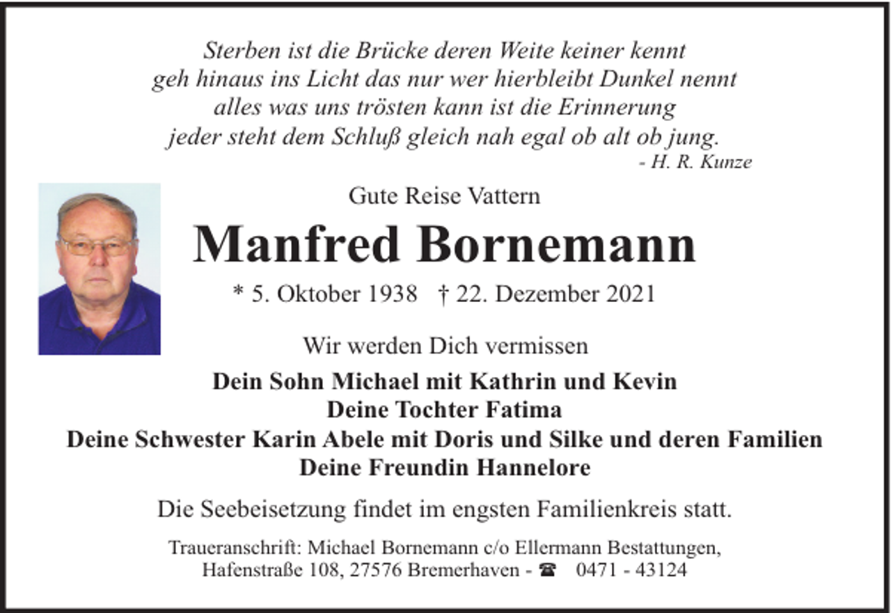 <p>Sterben ist die Brücke deren Weite keiner kennt<br />geh hinaus ins Licht das nur wer hierbleibt Dunkel nennt<br />alles was uns trösten kann ist die Erinnerung<br />jeder steht dem Schluß gleich nah egal ob alt ob jung.</p><p>- H. R. Kunze</p><p>Gute Reise Vattern</p><p>Manfred Bornemann<br />* 5. Oktober 1938 † 22. Dezember 2021</p><p>Wir werden Dich vermissen<br />Dein Sohn Michael mit Kathrin und Kevin<br />Deine Tochter Fatima<br />Deine Schwester Karin Abele mit Doris und Silke und deren Familien<br />Deine Freundin Hannelore<br />Die Seebeisetzung findet im engsten Familienkreis statt.<br />Traueranschrift: Michael Bornemann c/o Ellermann Bestattungen,<br />Hafenstraße 108, 27576 Bremerhaven - ( 0471 - 43124</p>