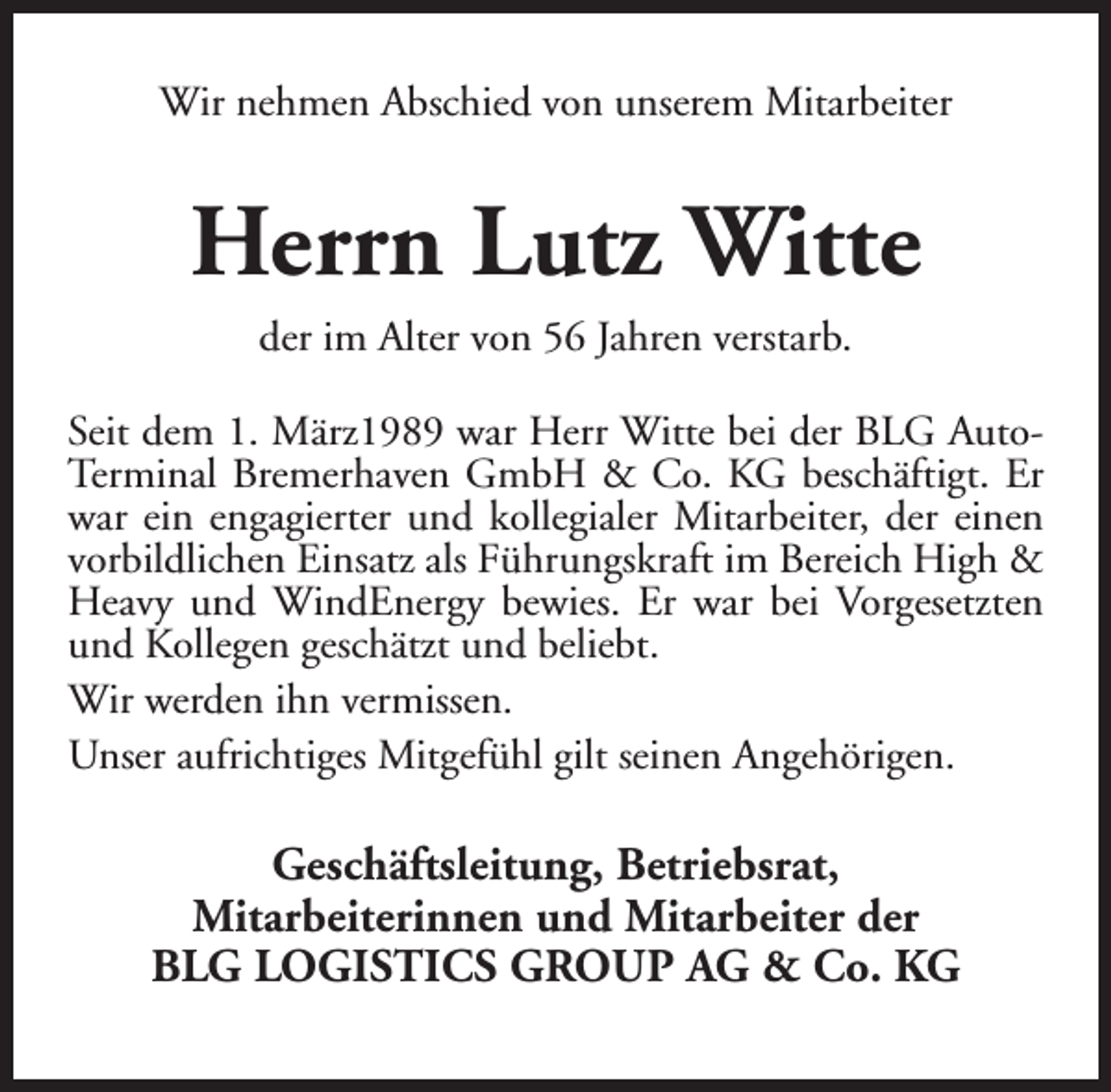 <p>Wir nehmen Abschied von unserem Mitarbeiter</p><p>Herrn Lutz Witte<br />der im Alter von 56 Jahren verstarb.</p><p>Seit dem 1. März1989 war Herr Witte bei der BLG AutoTerminal Bremerhaven GmbH &amp; Co. KG beschäftigt. Er<br />war ein engagierter und kollegialer Mitarbeiter, der einen<br />vorbildlichen Einsatz als Führungskraft im Bereich High &amp;<br />Heavy und WindEnergy bewies. Er war bei Vorgesetzten<br />und Kollegen geschätzt und beliebt.<br />Wir werden ihn vermissen.<br />Unser aufrichtiges Mitgefühl gilt seinen Angehörigen.</p><p>Geschäftsleitung, Betriebsrat,<br />Mitarbeiterinnen und Mitarbeiter der<br />BLG LOGISTICS GROUP AG &amp; Co. KG</p>