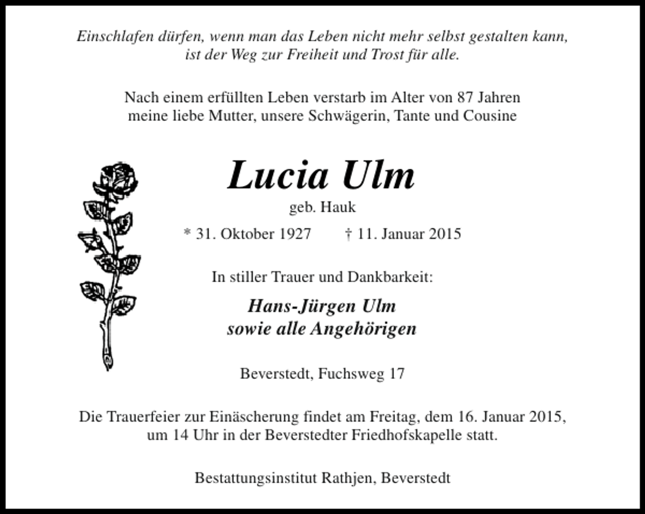<p>Einschlafen dürfen, wenn man das Leben nicht mehr selbst gestalten kann,<br />ist der Weg zur Freiheit und Trost für alle.<br />Nach einem erfüllten Leben verstarb im Alter von 87 Jahren<br />meine liebe Mutter, unsere Schwägerin, Tante und Cousine</p><p>Lucia Ulm<br />geb. Hauk</p><p>* 31. Oktober 1927</p><p>† 11. Januar 2015</p><p>In stiller Trauer und Dankbarkeit:</p><p>Hans-Jürgen Ulm<br />sowie alle Angehörigen<br />Beverstedt, Fuchsweg 17<br />Die Trauerfeier zur Einäscherung findet am Freitag, dem 16. Januar 2015,<br />um 14 Uhr in der Beverstedter Friedhofskapelle statt.<br />Bestattungsinstitut Rathjen, Beverstedt</p>
