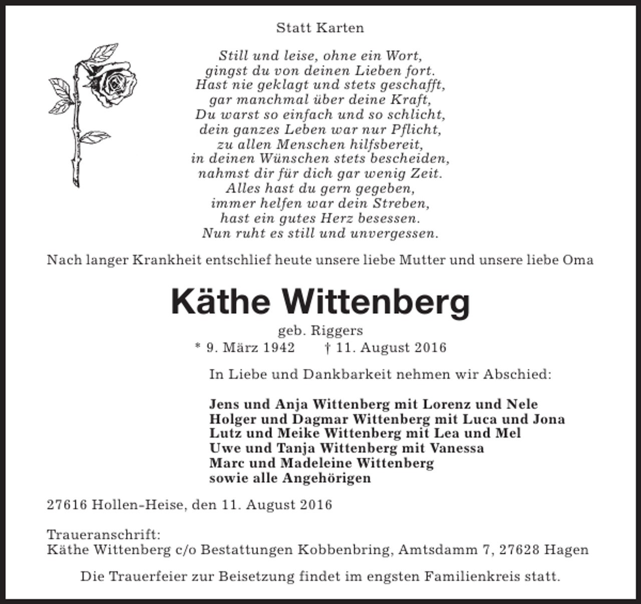 <p>Statt Karten<br />Still und leise, ohne ein Wort,<br />gingst du von deinen Lieben fort.<br />Hast nie geklagt und stets geschafft,<br />gar manchmal über deine Kraft,<br />Du warst so einfach und so schlicht,<br />dein ganzes Leben war nur Pflicht,<br />zu allen Menschen hilfsbereit,<br />in deinen Wünschen stets bescheiden,<br />nahmst dir für dich gar wenig Zeit.<br />Alles hast du gern gegeben,<br />immer helfen war dein Streben,<br />hast ein gutes Herz besessen.<br />Nun ruht es still und unvergessen.<br />Nach langer Krankheit entschlief heute unsere liebe Mutter und unsere liebe Oma</p><p>Käthe Wittenberg<br />geb. Riggers<br />* 9. März 1942<br />† 11. August 2016</p><p>In Liebe und Dankbarkeit nehmen wir Abschied:<br />Jens und Anja Wittenberg mit Lorenz und Nele<br />Holger und Dagmar Wittenberg mit Luca und Jona<br />Lutz und Meike Wittenberg mit Lea und Mel<br />Uwe und Tanja Wittenberg mit Vanessa<br />Marc und Madeleine Wittenberg<br />sowie alle Angehörigen<br />27616 Hollen-Heise, den 11. August 2016<br />Traueranschrift:<br />Käthe Wittenberg c/o Bestattungen Kobbenbring, Amtsdamm 7, 27628 Hagen<br />Die Trauerfeier zur Beisetzung findet im engsten Familienkreis statt.</p>