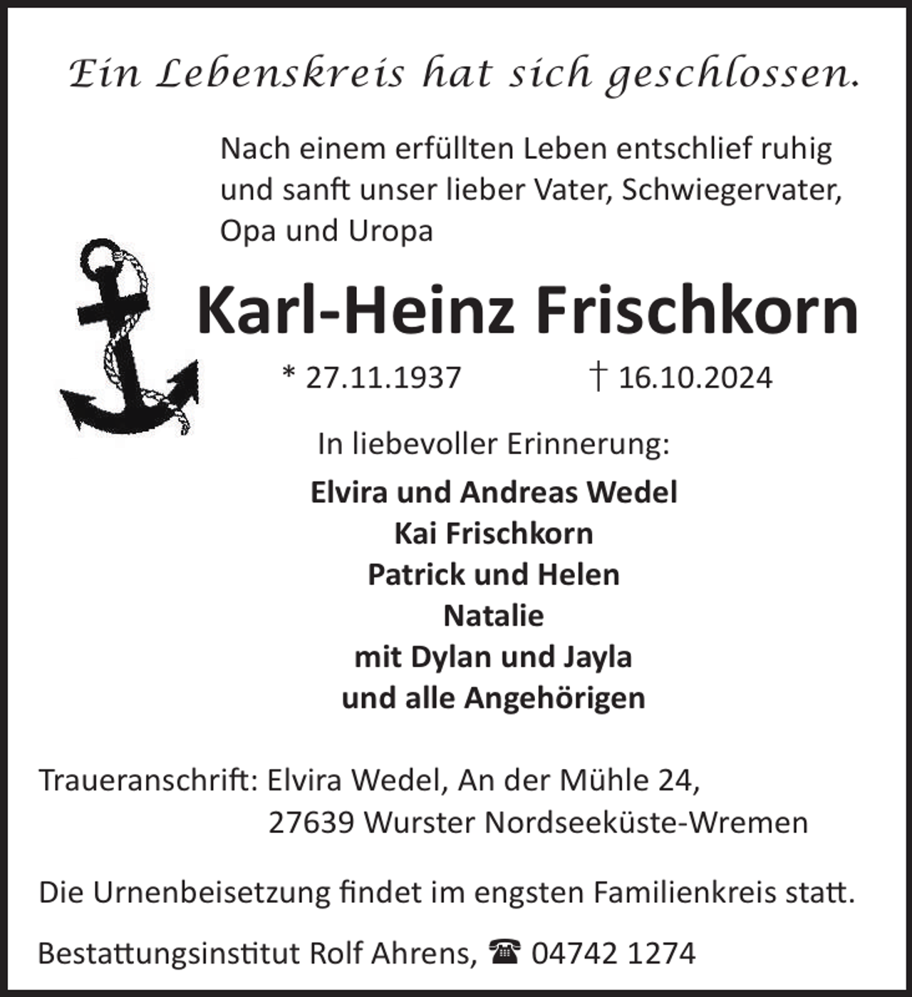 <p>Ein Lebenskreis hat sich geschlossen.<br />Nach einem erfüllten Leben entschlief ruhig<br />und sanL unser lieber Vater, Schwiegervater,<br />Opa und Uropa</p><p>Karl-Heinz Frischkorn<br />* 27.11.1937</p><p>† 16.10.2024</p><p>In liebevoller Erinnerung:<br />Elvira und Andreas Wedel<br />Kai Frischkorn<br />Patrick und Helen<br />Natalie<br />mit Dylan und Jayla<br />und alle Angehörigen<br />TraueranschriL: Elvira Wedel, An der Mühle 24,<br />27639 Wurster Nordseeküste-Wremen<br />Die Urnenbeisetzung ﬁndet im engsten Familienkreis sta©.<br />Besta©ungsinstut Rolf Ahrens,  04742 1274</p>