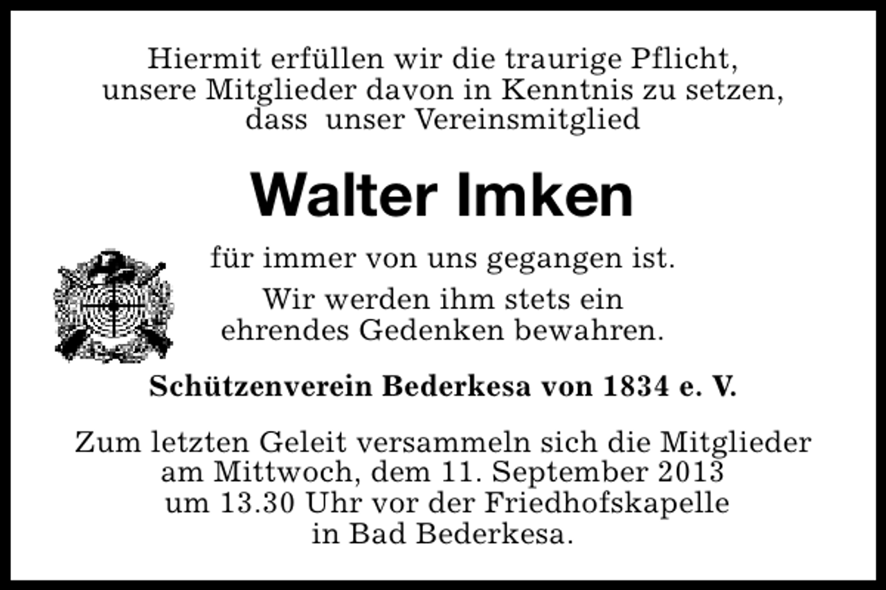 <p>Hiermit erfüllen wir die traurige Pflicht,<br />unsere Mitglieder davon in Kenntnis zu setzen,<br />dass unser Vereinsmitglied</p><p>Walter Imken<br />für immer von uns gegangen ist.<br />Wir werden ihm stets ein<br />ehrendes Gedenken bewahren.<br />Schützenverein Bederkesa von 1834 e. V.<br />Zum letzten Geleit versammeln sich die Mitglieder<br />am Mittwoch, dem 11. September 2013<br />um 13.30 Uhr vor der Friedhofskapelle<br />in Bad Bederkesa.</p>
