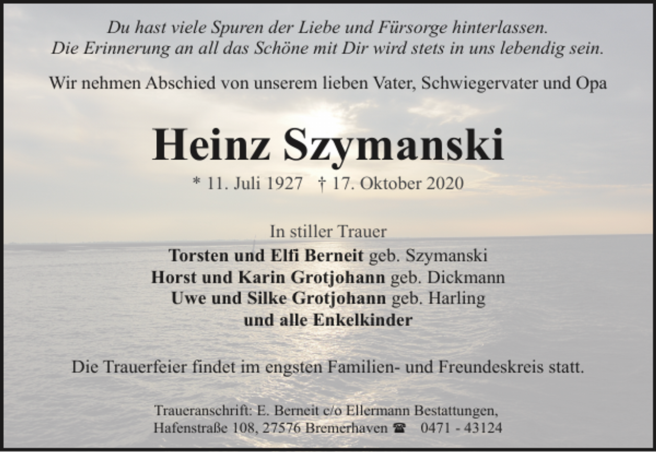 <p>Du hast viele Spuren der Liebe und Fürsorge hinterlassen.<br />Die Erinnerung an all das Schöne mit Dir wird stets in uns lebendig sein.<br />Wir nehmen Abschied von unserem lieben Vater, Schwiegervater und Opa</p><p>Heinz Szymanski<br />* 11. Juli 1927 † 17. Oktober 2020</p><p>In stiller Trauer<br />Torsten und Elfi Berneit geb. Szymanski<br />Horst und Karin Grotjohann geb. Dickmann<br />Uwe und Silke Grotjohann geb. Harling<br />und alle Enkelkinder<br />Die Trauerfeier findet im engsten Familien- und Freundeskreis statt.<br />Traueranschrift: E. Berneit c/o Ellermann Bestattungen,<br />Hafenstraße 108, 27576 Bremerhaven ( 0471 - 43124</p>