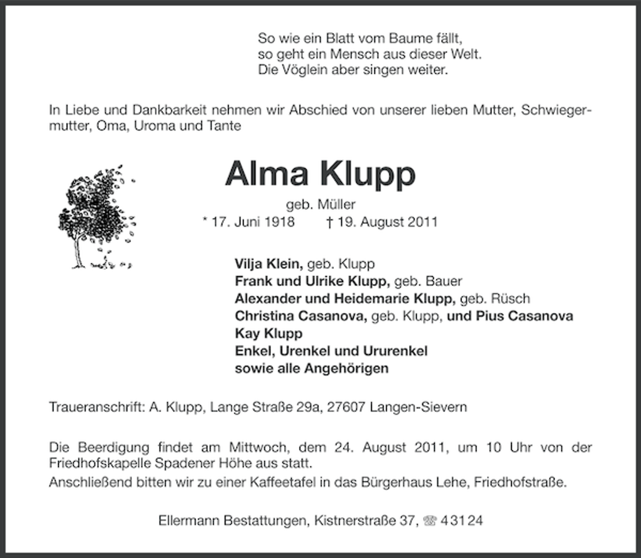 <p>So wie ein Blatt vom Baume fällt,<br />so geht ein Mensch aus dieser Welt.<br />Die Vöglein aber singen weiter.<br />In Liebe und Dankbarkeit nehmen wir Abschied von unserer lieben Mutter, Schwiegermutter, Oma, Uroma und Tante</p><p>Alma Klupp<br />geb. Müller<br />* 17. Juni 1918<br />† 19. August 2011<br />Vilja Klein, geb. Klupp<br />Frank und Ulrike Klupp, geb. Bauer<br />Alexander und Heidemarie Klupp, geb. Rüsch<br />Christina Casanova, geb. Klupp, und Pius Casanova<br />Kay Klupp<br />Enkel, Urenkel und Ururenkel<br />sowie alle Angehörigen<br />Traueranschrift: A. Klupp, Lange Straße 29a, 27607 Langen-Sievern<br />Die Beerdigung findet am Mittwoch, dem 24. August 2011, um 10 Uhr von der<br />Friedhofskapelle Spadener Höhe aus statt.<br />Anschließend bitten wir zu einer Kaffeetafel in das Bürgerhaus Lehe, Friedhofstraße.<br />Ellermann Bestattungen, Kistnerstraße 37, 4 31 24</p>