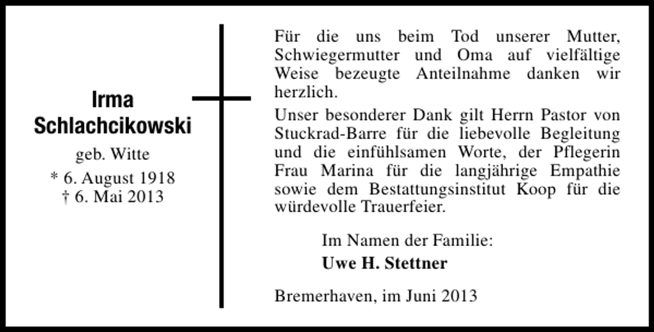 <p>Irma<br />Schlachcikowski<br />geb. Witte<br />* 6. August 1918<br />† 6. Mai 2013</p><p>Für die uns beim Tod unserer Mutter,<br />Schwiegermutter und Oma auf vielfältige<br />Weise bezeugte Anteilnahme danken wir<br />herzlich.<br />Unser besonderer Dank gilt Herrn Pastor von<br />Stuckrad-Barre für die liebevolle Begleitung<br />und die einfühlsamen Worte, der Pflegerin<br />Frau Marina für die langjährige Empathie<br />sowie dem Bestattungsinstitut Koop für die<br />würdevolle Trauerfeier.<br />Im Namen der Familie:<br />Uwe H. Stettner<br />Bremerhaven, im Juni 2013</p>