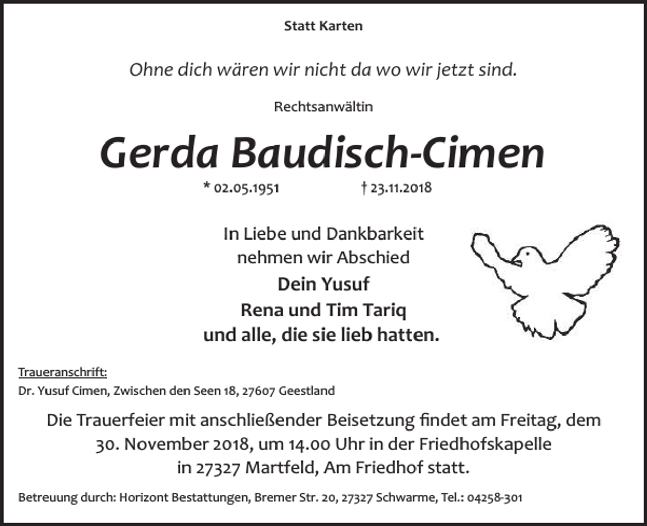 <p>Statt Karten</p>
<p>Ohne dich wären wir nicht da wo wir jetzt sind.<br />Rechtsanwältin</p>
<p>Gerda Baudisch-Cimen<br />* 02.05.1951</p>
<p>† 23.11.2018</p>
<p>In Liebe und Dankbarkeit<br />nehmen wir Abschied</p>
<p>Dein Yusuf<br />Rena und Tim Tariq<br />und alle, die sie lieb hatten.<br />Traueranschrift:<br />Dr. Yusuf Cimen, Zwischen den Seen 18, 27607 Geestland</p>
<p>Die Trauerfeier mit anschließender Beisetzung ﬁndet am Freitag, dem<br />30. November 2018, um 14.00 Uhr in der Friedhofskapelle<br />in 27327 Martfeld, Am Friedhof statt.<br />Betreuung durch: Horizont Bestattungen, Bremer Str. 20, 27327 Schwarme, Tel.: 04258­301</p>