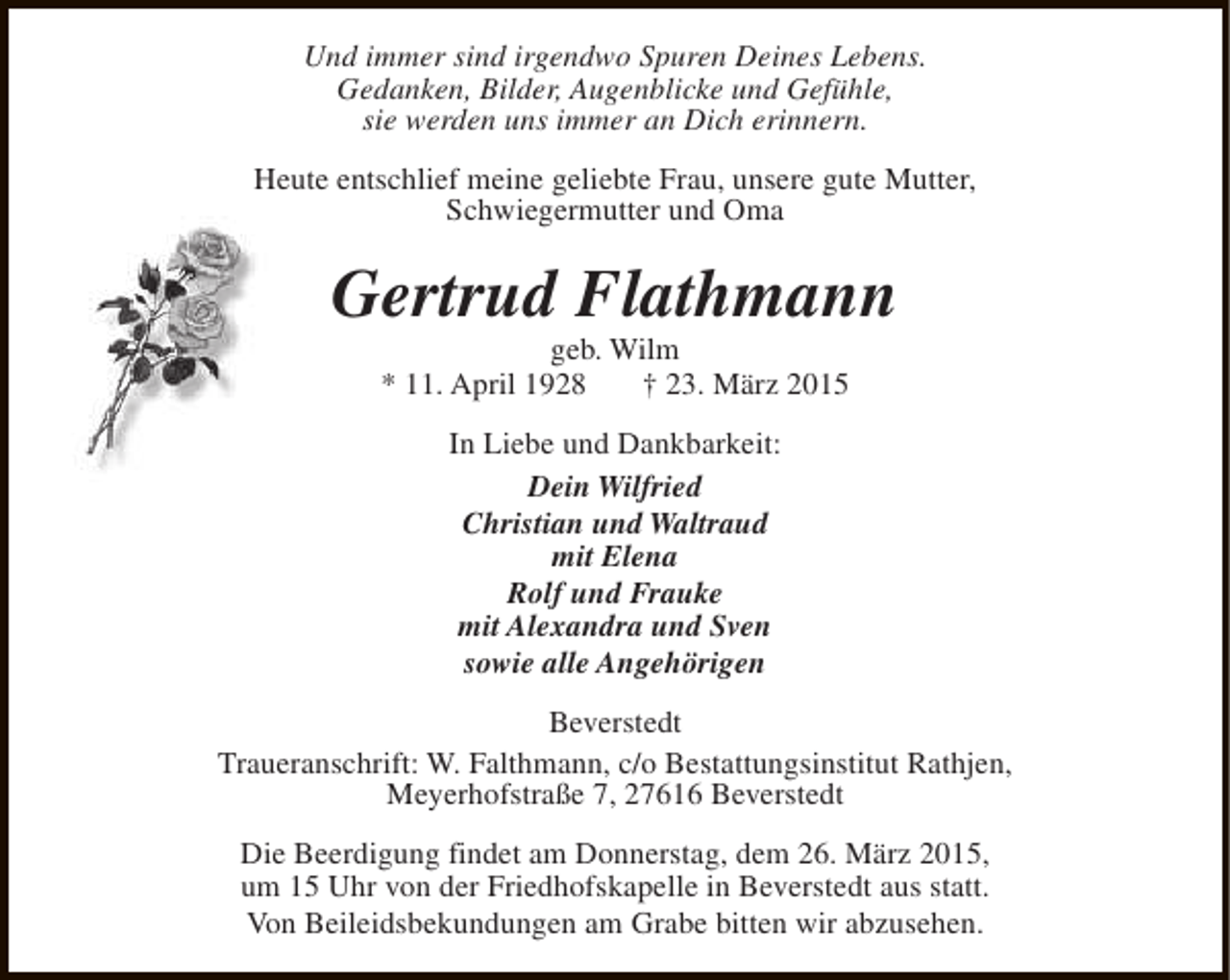 <p>Und immer sind irgendwo Spuren Deines Lebens.<br />Gedanken, Bilder, Augenblicke und Gefühle,<br />sie werden uns immer an Dich erinnern.<br />Heute entschlief meine geliebte Frau, unsere gute Mutter,<br />Schwiegermutter und Oma</p><p>Gertrud Flathmann<br />geb. Wilm<br />* 11. April 1928<br />† 23. März 2015<br />In Liebe und Dankbarkeit:<br />Dein Wilfried<br />Christian und Waltraud<br />mit Elena<br />Rolf und Frauke<br />mit Alexandra und Sven<br />sowie alle Angehörigen<br />Beverstedt<br />Traueranschrift: W. Falthmann, c/o Bestattungsinstitut Rathjen,<br />Meyerhofstraße 7, 27616 Beverstedt<br />Die Beerdigung findet am Donnerstag, dem 26. März 2015,<br />um 15 Uhr von der Friedhofskapelle in Beverstedt aus statt.<br />Von Beileidsbekundungen am Grabe bitten wir abzusehen.</p>