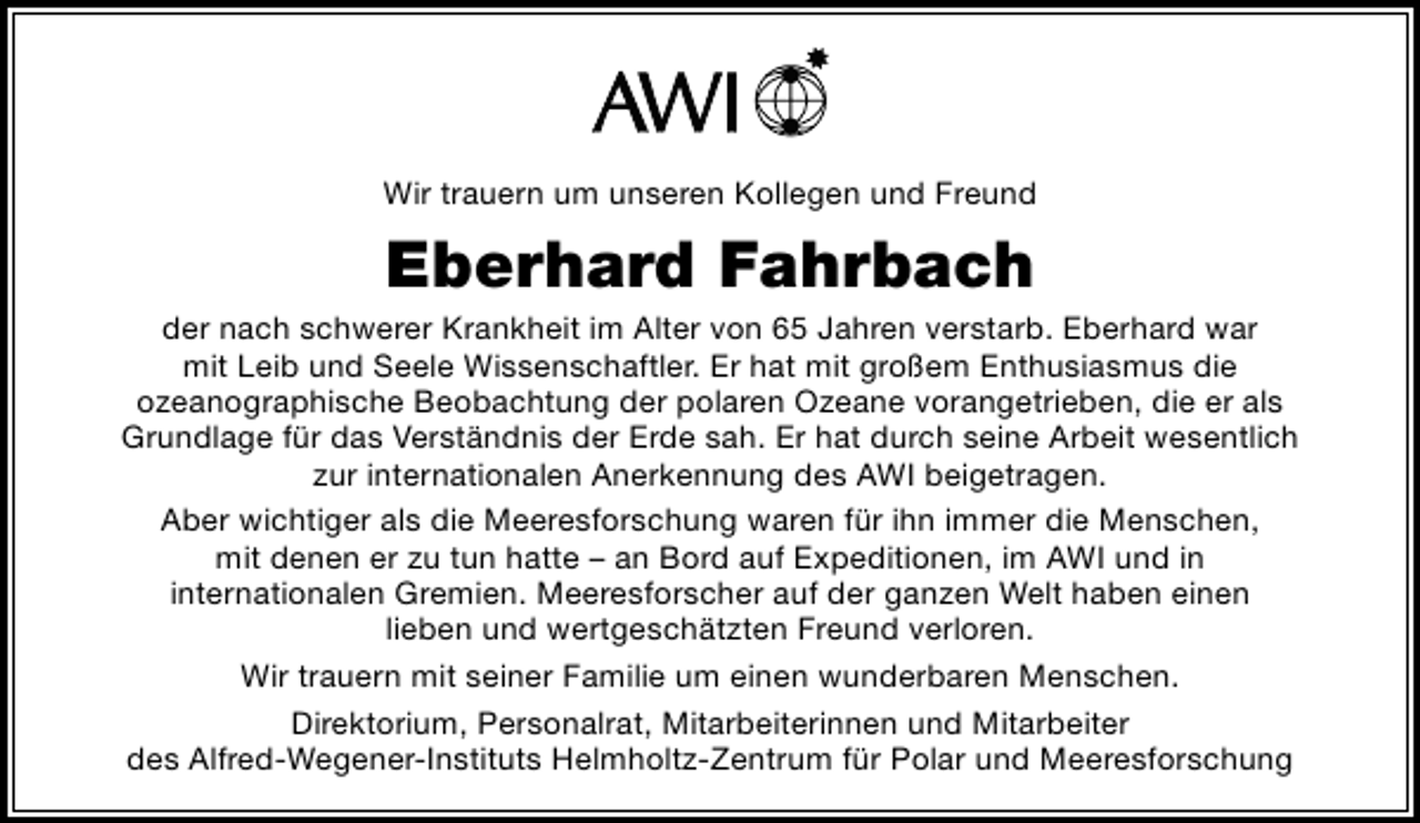<p>Wir trauern um unseren Kollegen und Freund</p>
<p>Eberhard Fahrbach</p>
<p>der nach schwerer Krankheit im Alter von 65 Jahren verstarb. Eberhard war<br />mit Leib und Seele Wissenschaftler. Er hat mit großem Enthusiasmus die<br />ozeanographische Beobachtung der polaren Ozeane vorangetrieben, die er als<br />Grundlage für das Verständnis der Erde sah. Er hat durch seine Arbeit wesentlich<br />zur internationalen Anerkennung des AWI beigetragen.<br />Aber wichtiger als die Meeresforschung waren für ihn immer die Menschen,<br />mit denen er zu tun hatte – an Bord auf Expeditionen, im AWI und in<br />internationalen Gremien. Meeresforscher auf der ganzen Welt haben einen<br />lieben und wertgeschätzten Freund verloren.<br />Wir trauern mit seiner Familie um einen wunderbaren Menschen.<br />Direktorium, Personalrat, Mitarbeiterinnen und Mitarbeiter<br />des Alfred-Wegener-Instituts Helmholtz-Zentrum für Polar und Meeresforschung</p>