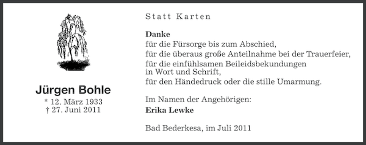 <p>Statt Karten</p><p>Jürgen Bohle<br />* 12. März 1933<br />† 27. Juni 2011</p><p>Danke<br />für die Fürsorge bis zum Abschied,<br />für die überaus große Anteilnahme bei der Trauerfeier,<br />für die einfühlsamen Beileidsbekundungen<br />in Wort und Schrift,<br />für den Händedruck oder die stille Umarmung.<br />Im Namen der Angehörigen:<br />Erika Lewke<br />Bad Bederkesa, im Juli 2011</p>