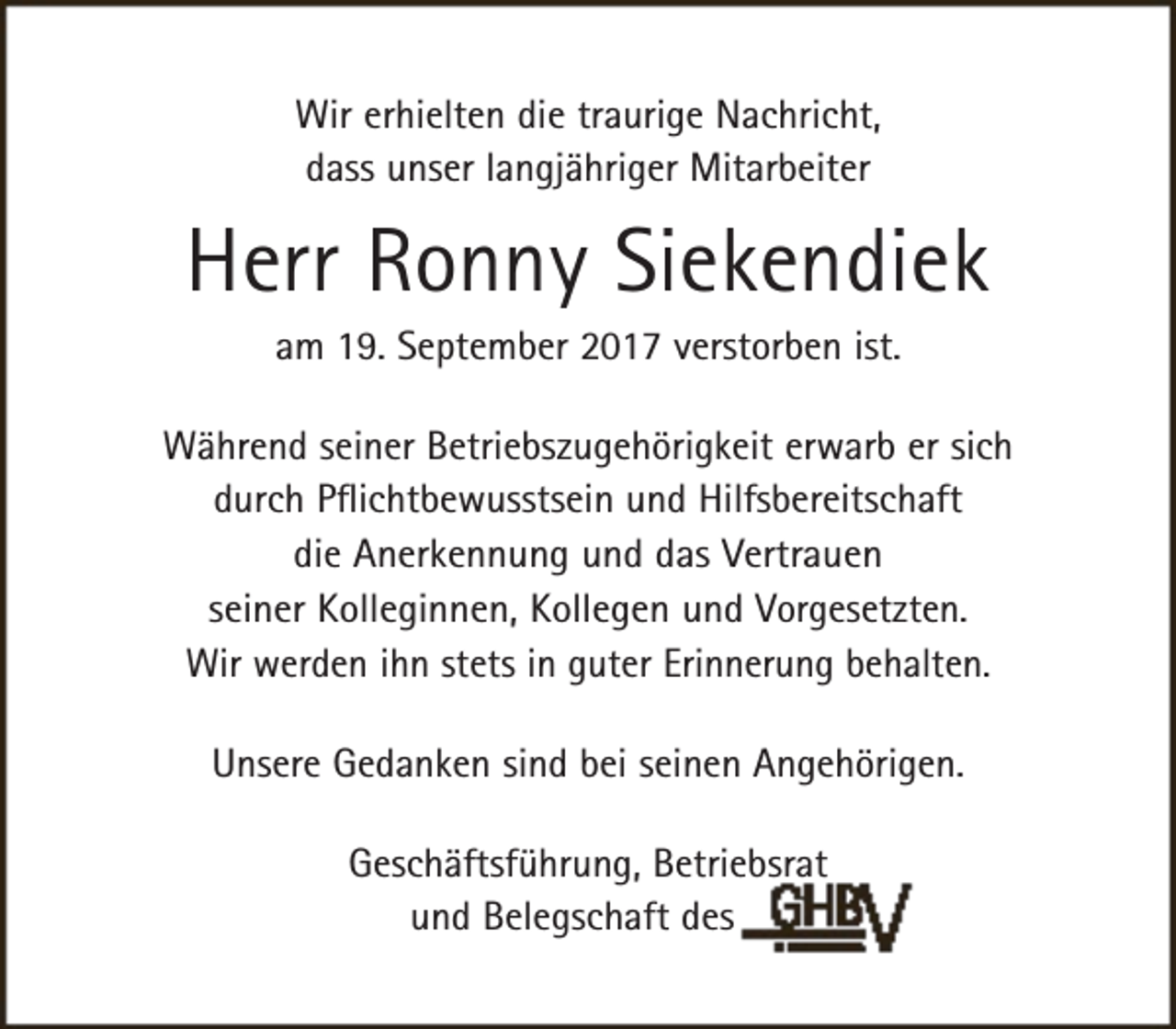 <p>Wir erhielten die traurige Nachricht,<br />dass unser langjähriger Mitarbeiter</p><p>Herr Ronny Siekendiek<br />am 19. September 2017 verstorben ist.</p><p>Während seiner Betriebszugehörigkeit erwarb er sich<br />durch Pflichtbewusstsein und Hilfsbereitschaft<br />die Anerkennung und das Vertrauen<br />seiner Kolleginnen, Kollegen und Vorgesetzten.<br />Wir werden ihn stets in guter Erinnerung behalten.<br />Unsere Gedanken sind bei seinen Angehörigen.<br />Geschäftsführung, Betriebsrat<br />und Belegschaft des</p>