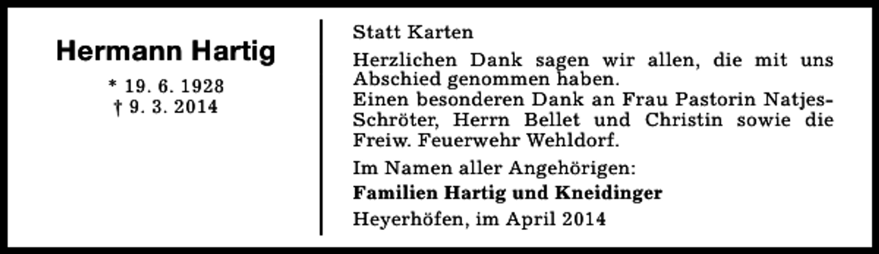 <p>Hermann Hartig<br />* 19. 6. 1928<br />† 9. 3. 2014</p><p>Statt Karten<br />Herzlichen Dank sagen wir allen, die mit uns<br />Abschied genommen haben.<br />Einen besonderen Dank an Frau Pastorin NatjesSchröter, Herrn Bellet und Christin sowie die<br />Freiw. Feuerwehr Wehldorf.<br />Im Namen aller Angehörigen:<br />Familien Hartig und Kneidinger<br />Heyerhöfen, im April 2014</p>