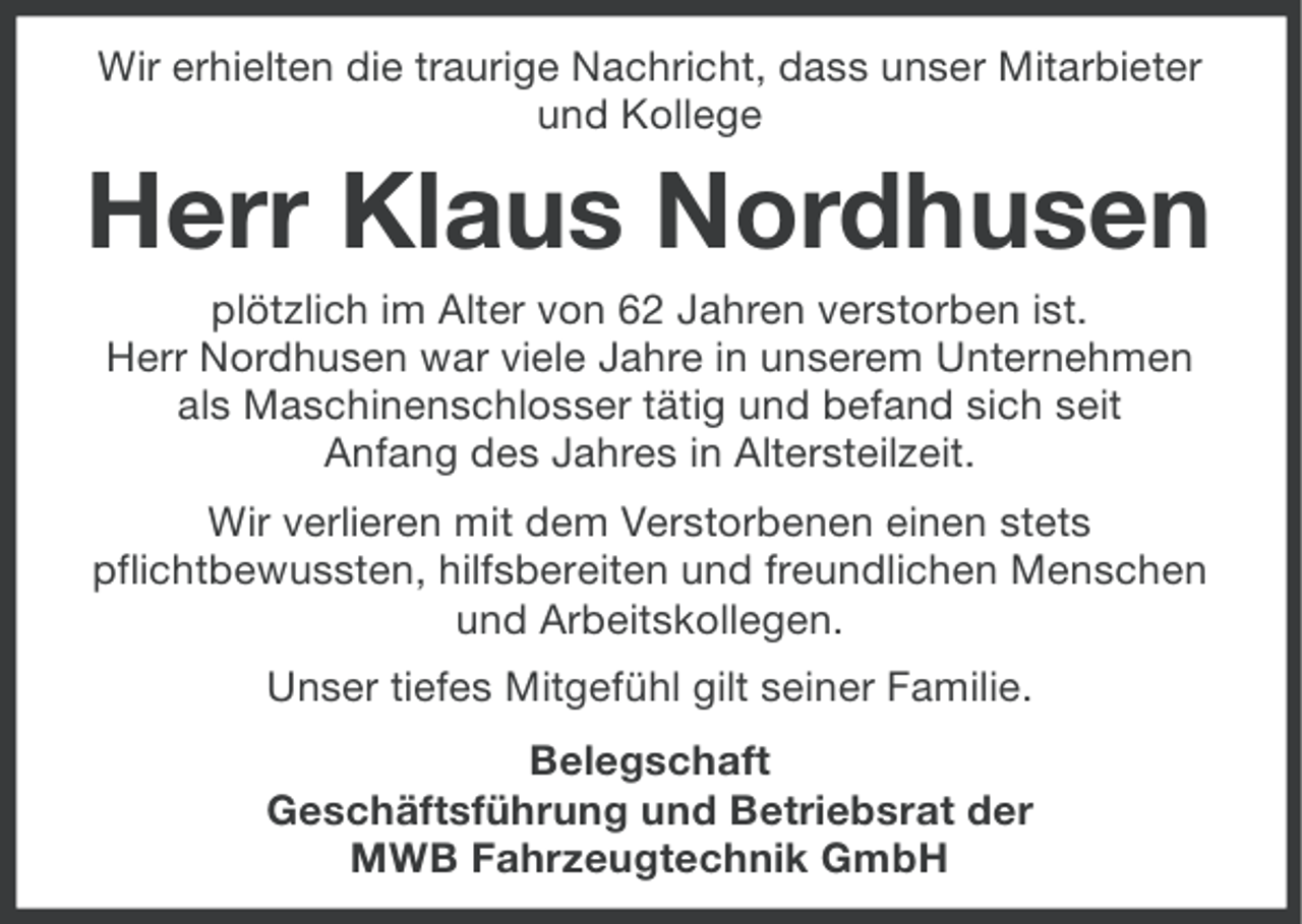 <p>Wir erhielten die traurige Nachricht, dass unser Mitarbieter<br />und Kollege</p><p>Herr Klaus Nordhusen<br />plötzlich im Alter von 62 Jahren verstorben ist.<br />Herr Nordhusen war viele Jahre in unserem Unternehmen<br />als Maschinenschlosser tätig und befand sich seit<br />Anfang des Jahres in Altersteilzeit.<br />Wir verlieren mit dem Verstorbenen einen stets<br />pflichtbewussten, hilfsbereiten und freundlichen Menschen<br />und Arbeitskollegen.<br />Unser tiefes Mitgefühl gilt seiner Familie.<br />Belegschaft<br />Geschäftsführung und Betriebsrat der<br />MWB Fahrzeugtechnik GmbH</p>