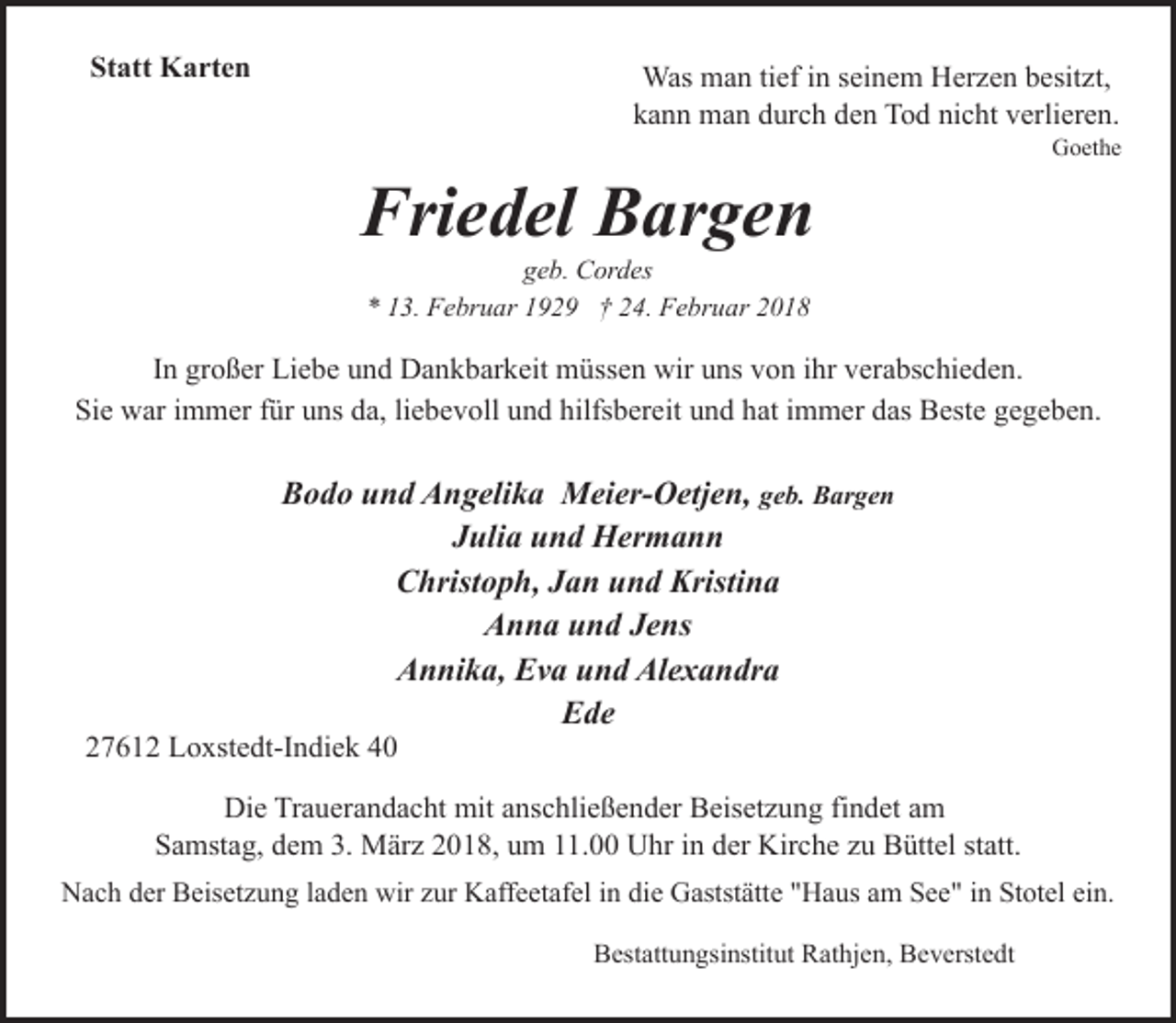 <p>Statt Karten</p><p>Was man tief in seinem Herzen besitzt,<br />kann man durch den Tod nicht verlieren.</p><p>Goethe</p><p>Friedel Bargen<br />geb. Cordes<br />* 13. Februar 1929 † 24. Februar 2018</p><p>In großer Liebe und Dankbarkeit müssen wir uns von ihr verabschieden.<br />Sie war immer für uns da, liebevoll und hilfsbereit und hat immer das Beste gegeben.</p><p>Bodo und Angelika Meier-Oetjen, geb. Bargen<br />Julia und Hermann<br />Christoph, Jan und Kristina<br />Anna und Jens<br />Annika, Eva und Alexandra<br />Ede</p><p>27612 Loxstedt-Indiek 40</p><p>Die Trauerandacht mit anschließender Beisetzung findet am<br />Samstag, dem 3. März 2018, um 11.00 Uhr in der Kirche zu Büttel statt.<br />Nach der Beisetzung laden wir zur Kaffeetafel in die Gaststätte "Haus am See" in Stotel ein.<br />Bestattungsinstitut Rathjen, Beverstedt</p>