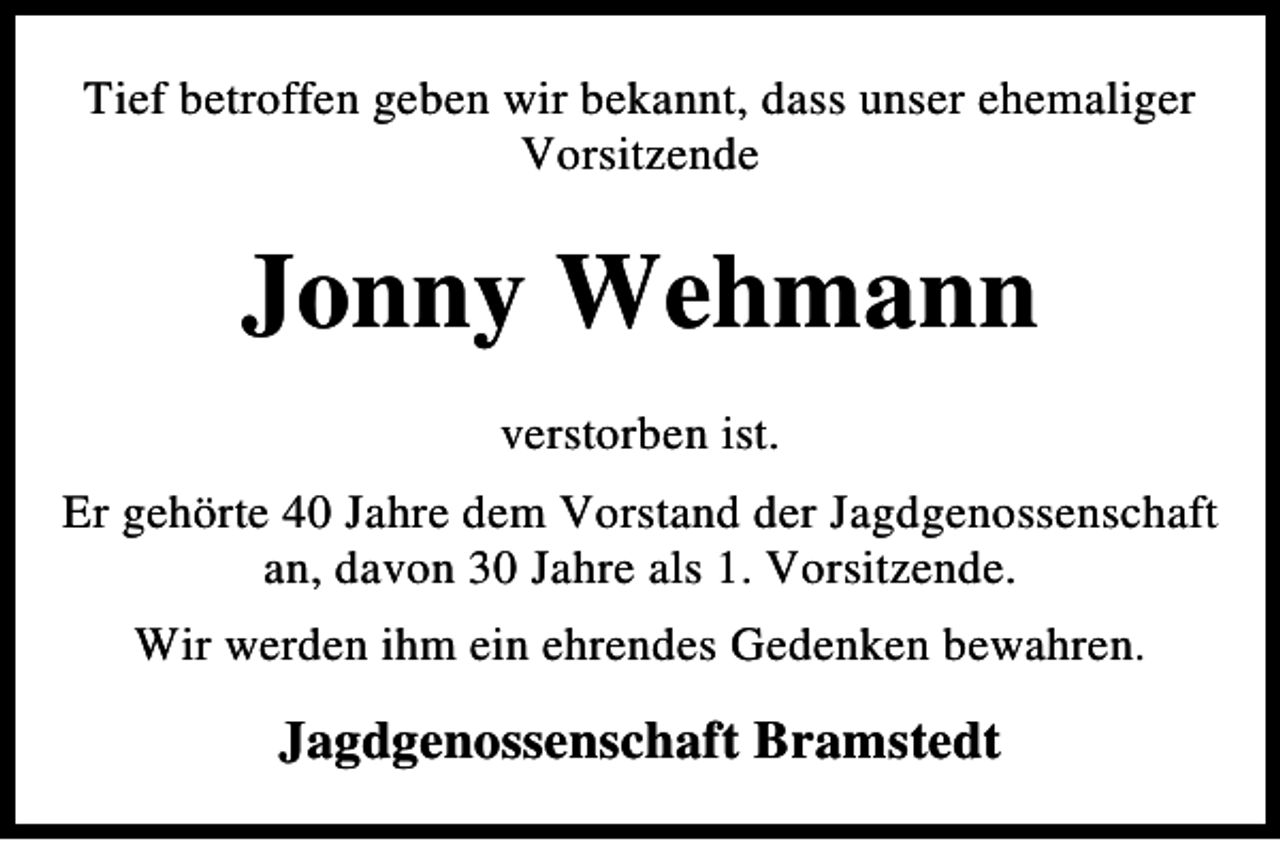 <p>Tief betroffen geben wir bekannt, dass unser ehemaliger<br />Vorsitzende</p><p>Jonny Wehmann<br />verstorben ist.<br />Er gehörte 40 Jahre dem Vorstand der Jagdgenossenschaft<br />an, davon 30 Jahre als 1. Vorsitzende.<br />Wir werden ihm ein ehrendes Gedenken bewahren.</p><p>Jagdgenossenschaft Bramstedt</p>