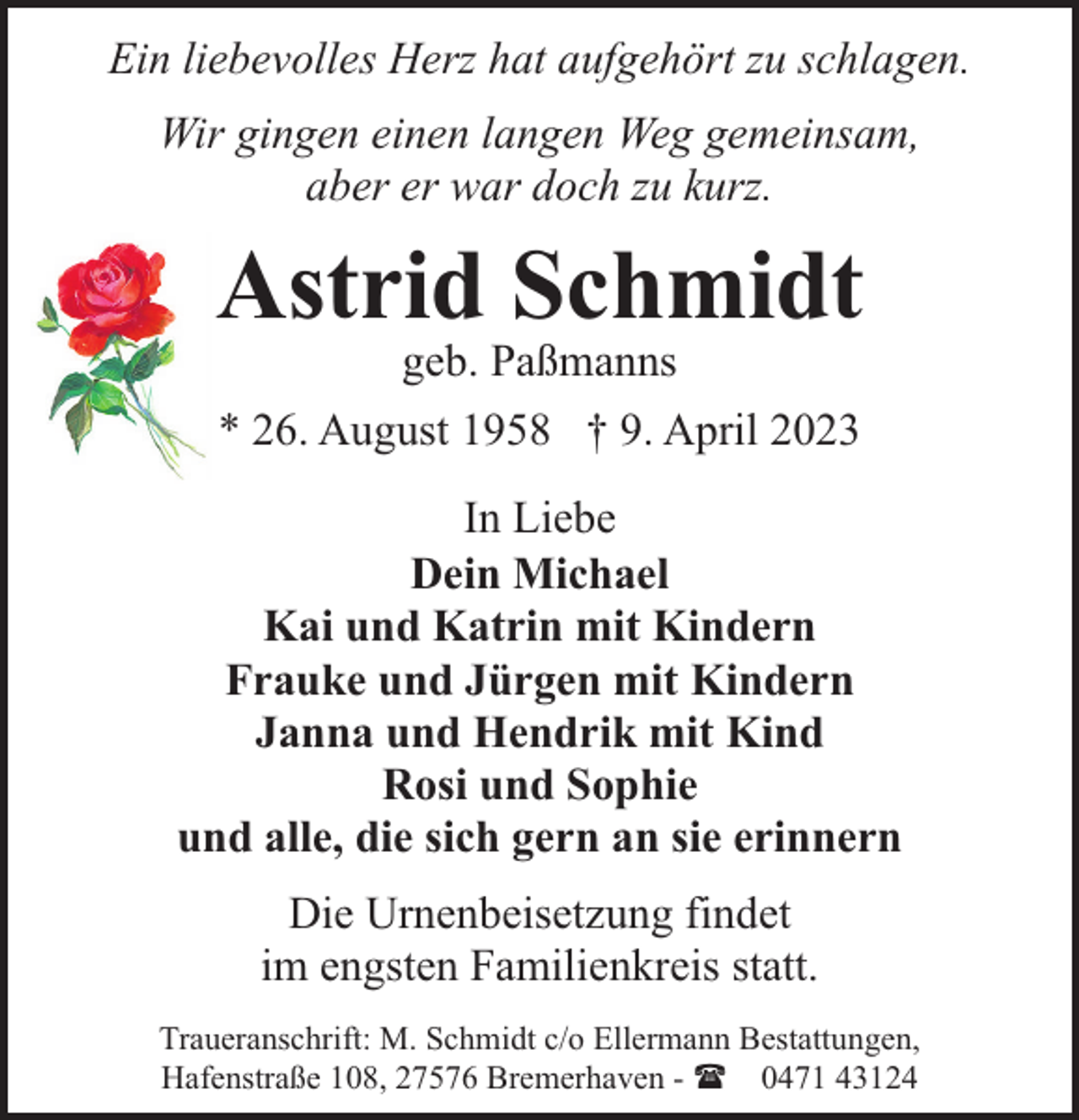 <p>Ein liebevolles Herz hat aufgehört zu schlagen.<br />Wir gingen einen langen Weg gemeinsam,<br />aber er war doch zu kurz.</p><p>Astrid Schmidt<br />geb. Paßmanns</p><p>* 26. August 1958 † 9. April 2023<br />In Liebe<br />Dein Michael<br />Kai und Katrin mit Kindern<br />Frauke und Jürgen mit Kindern<br />Janna und Hendrik mit Kind<br />Rosi und Sophie<br />und alle, die sich gern an sie erinnern<br />Die Urnenbeisetzung findet<br />im engsten Familienkreis statt.<br />Traueranschrift: M. Schmidt c/o Ellermann Bestattungen,<br />Hafenstraße 108, 27576 Bremerhaven - ( 0471 43124</p>