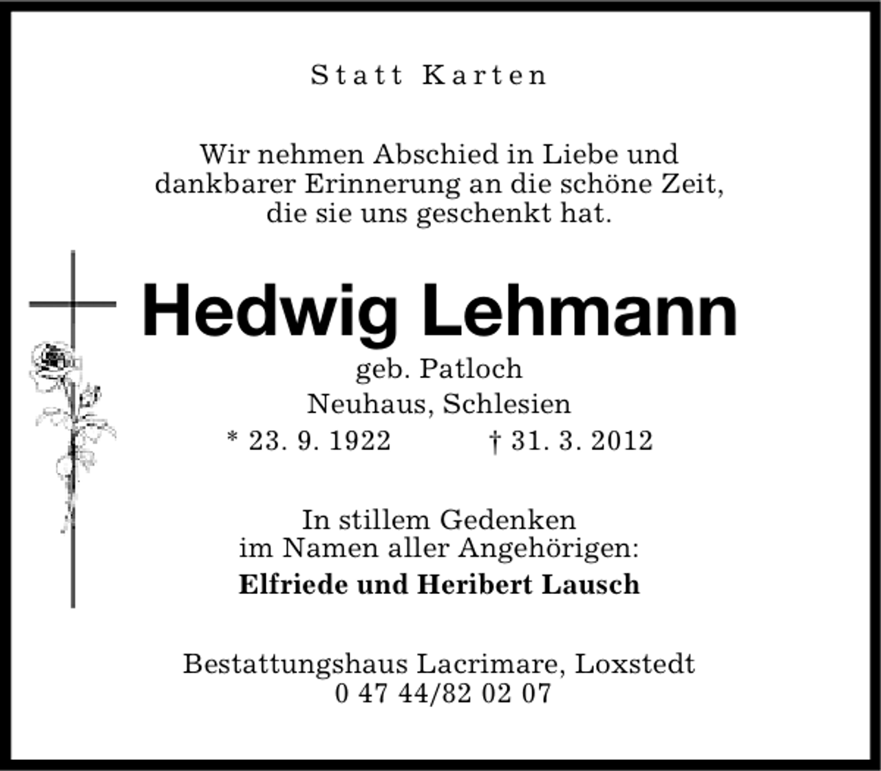 <p>Statt Karten<br />Wir nehmen Abschied in Liebe und<br />dankbarer Erinnerung an die schöne Zeit,<br />die sie uns geschenkt hat.</p><p>Hedwig Lehmann<br />geb. Patloch<br />Neuhaus, Schlesien<br />* 23. 9. 1922<br />† 31. 3. 2012<br />In stillem Gedenken<br />im Namen aller Angehörigen:<br />Elfriede und Heribert Lausch<br />Bestattungshaus Lacrimare, Loxstedt<br />0 47 44/82 02 07</p>