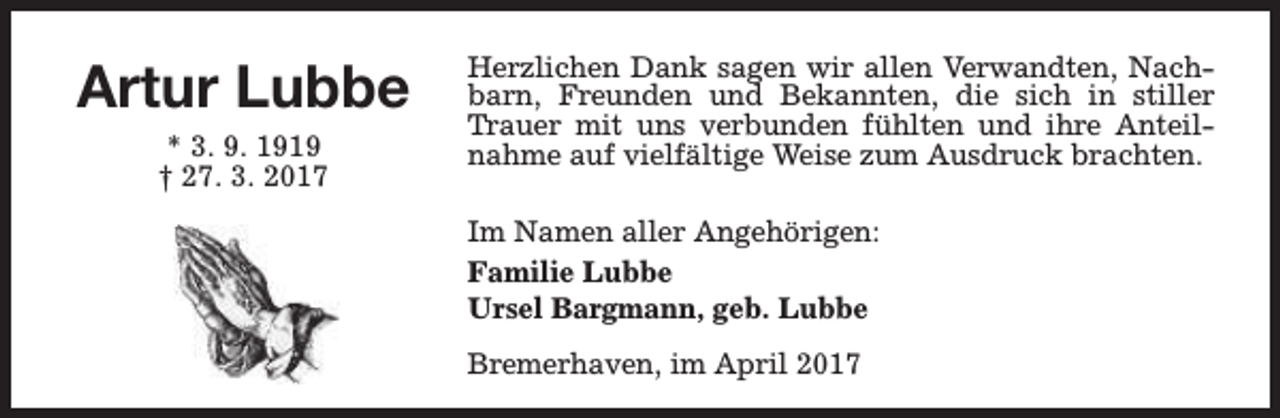 <p>Artur Lubbe<br />* 3. 9. 1919<br />† 27. 3. 2017</p><p>Herzlichen Dank sagen wir allen Verwandten, Nachbarn, Freunden und Bekannten, die sich in stiller<br />Trauer mit uns verbunden fühlten und ihre Anteilnahme auf vielfältige Weise zum Ausdruck brachten.<br />Im Namen aller Angehörigen:<br />Familie Lubbe<br />Ursel Bargmann, geb. Lubbe<br />Bremerhaven, im April 2017</p>