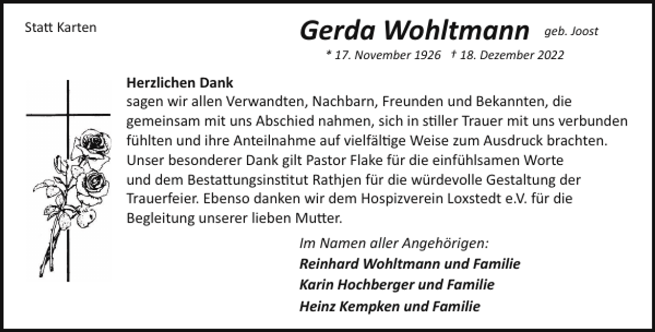 <p>Sta� Karten</p><p>Gerda Wohltmann</p><p>geb. Joost</p><p>* 17. November 1926 † 18. Dezember 2022</p><p>Herzlichen Dank<br />sagen wir allen Verwandten, Nachbarn, Freunden und Bekannten, die<br />gemeinsam mit uns Abschied nahmen, sich in s!ller Trauer mit uns verbunden<br />fühlten und ihre Anteilnahme auf vielfäl!ge Weise zum Ausdruck brachten.<br />Unser besonderer Dank gilt Pastor Flake für die einfühlsamen Worte<br />und dem Besta�ungsins!tut Rathjen für die würdevolle Gestaltung der<br />Trauerfeier. Ebenso danken wir dem Hospizverein Loxstedt e.V. für die<br />Begleitung unserer lieben Mu�er.<br />Im Namen aller Angehörigen:<br />Reinhard Wohltmann und Familie<br />Karin Hochberger und Familie<br />Heinz Kempken und Familie</p>