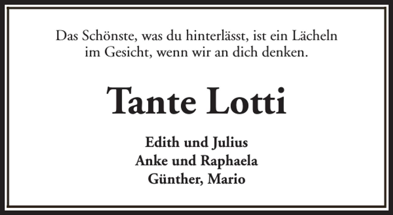 <p>Das Schönste, was du hinterlässt, ist ein Lächeln<br />im Gesicht, wenn wir an dich denken.</p><p>Tante Lotti<br />Edith und Julius<br />Anke und Raphaela<br />Günther, Mario</p>