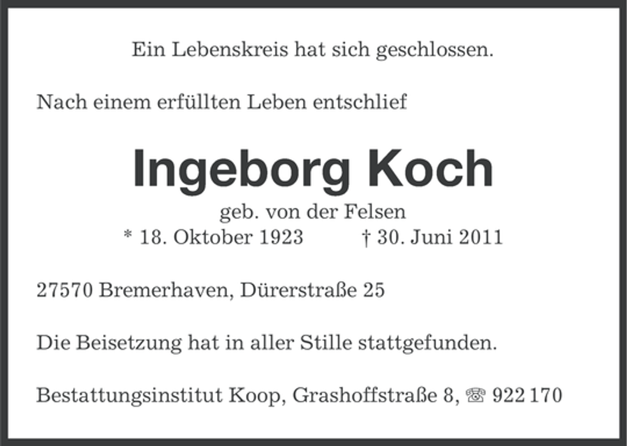 <p>Ein Lebenskreis hat sich geschlossen.<br />Nach einem erfüllten Leben entschlief</p><p>Ingeborg Koch<br />geb. von der Felsen<br />* 18. Oktober 1923<br />† 30. Juni 2011<br />27570 Bremerhaven, Dürerstraße 25<br />Die Beisetzung hat in aller Stille stattgefunden.<br />Bestattungsinstitut Koop, Grashoffstraße 8, 922 170</p>