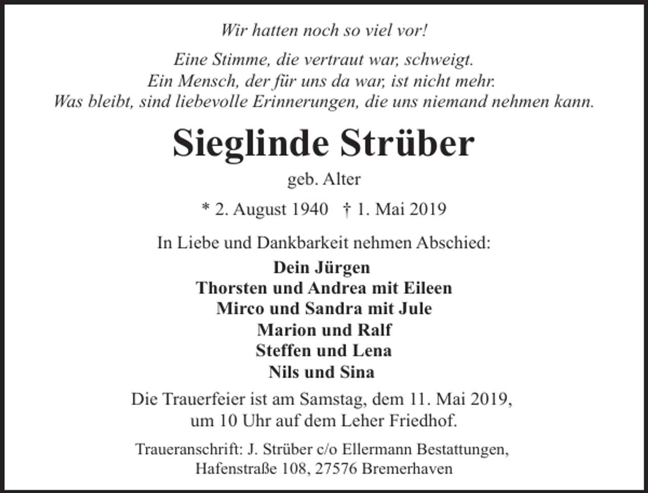 <p>Wir hatten noch so viel vor!<br />Eine Stimme, die vertraut war, schweigt.<br />Ein Mensch, der für uns da war, ist nicht mehr.<br />Was bleibt, sind liebevolle Erinnerungen, die uns niemand nehmen kann.</p><p>Sieglinde Strüber<br />geb. Alter</p><p>* 2. August 1940 † 1. Mai 2019<br />In Liebe und Dankbarkeit nehmen Abschied:<br />Dein Jürgen<br />Thorsten und Andrea mit Eileen<br />Mirco und Sandra mit Jule<br />Marion und Ralf<br />Steffen und Lena<br />Nils und Sina<br />Die Trauerfeier ist am Samstag, dem 11. Mai 2019,<br />um 10 Uhr auf dem Leher Friedhof.<br />Traueranschrift: J. Strüber c/o Ellermann Bestattungen,<br />Hafenstraße 108, 27576 Bremerhaven</p>