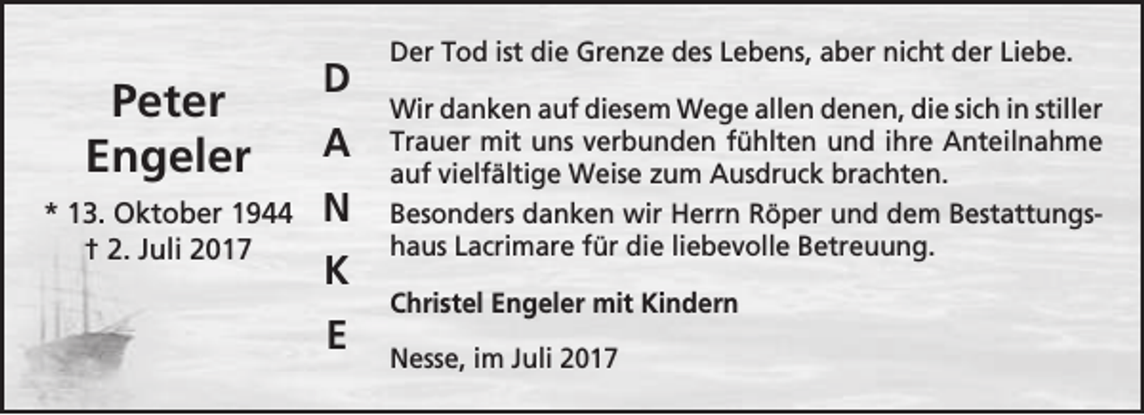 <p>Peter<br />Engeler<br />* 13. Oktober 1944<br />† 2. Juli 2017</p><p>D<br />A<br />N<br />K<br />E</p><p>Der Tod ist die Grenze des Lebens, aber nicht der Liebe.<br />Wir danken auf diesem Wege allen denen, die sich in stiller<br />Trauer mit uns verbunden fühlten und ihre Anteilnahme<br />auf vielfältige Weise zum Ausdruck brachten.<br />Besonders danken wir Herrn Röper und dem Bestattungshaus Lacrimare für die liebevolle Betreuung.<br />Christel Engeler mit Kindern<br />Nesse, im Juli 2017</p>