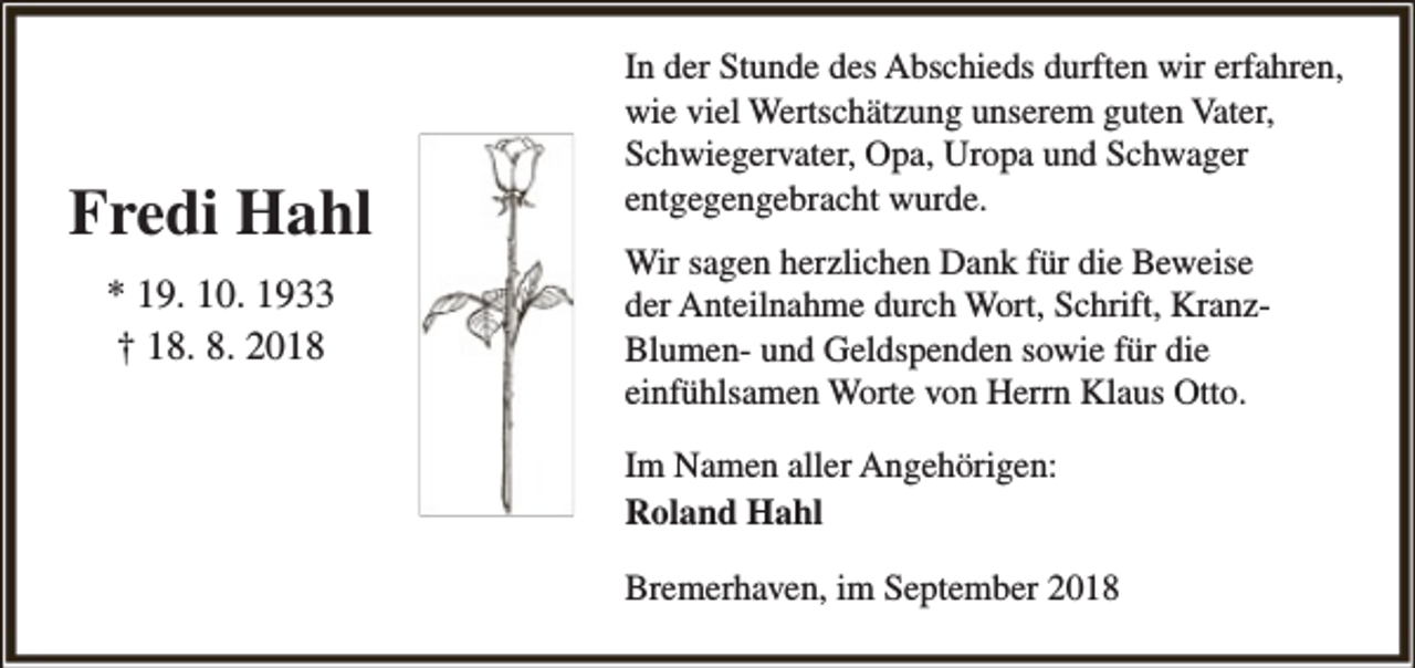 <p>Fredi Hahl<br />* 19. 10. 1933<br />† 18. 8. 2018</p><p>In der Stunde des Abschieds durften wir erfahren,<br />wie viel Wertschätzung unserem guten Vater,<br />Schwiegervater, Opa, Uropa und Schwager<br />entgegengebracht wurde.<br />Wir sagen herzlichen Dank für die Beweise<br />der Anteilnahme durch Wort, Schrift, KranzBlumen- und Geldspenden sowie für die<br />einfühlsamen Worte von Herrn Klaus Otto.<br />Im Namen aller Angehörigen:<br />Roland Hahl<br />Bremerhaven, im September 2018</p>