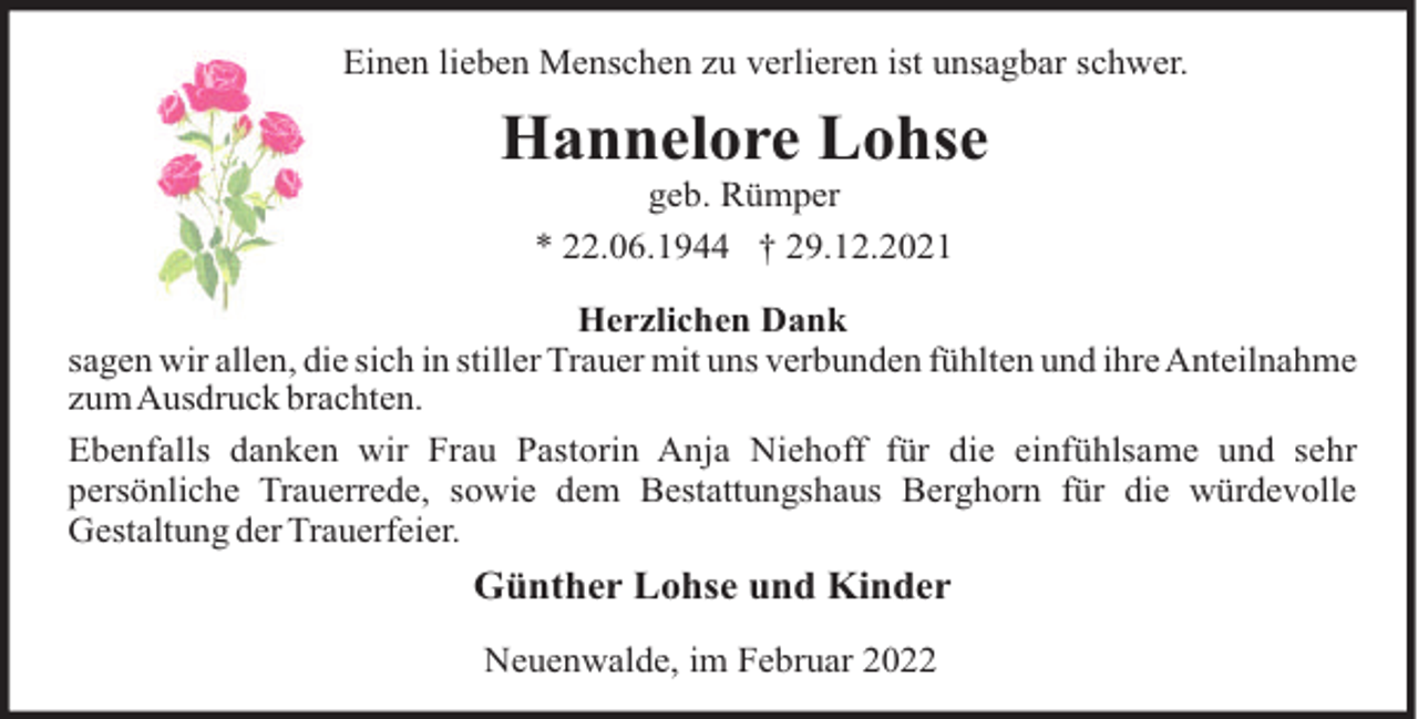 <p>Einen lieben Menschen zu verlieren ist unsagbar schwer.</p><p>Hannelore Lohse<br />geb. Rümper<br />* 22.06.1944 † 29.12.2021<br />Herzlichen Dank<br />sagen wir allen, die sich in stiller Trauer mit uns verbunden fühlten und ihre Anteilnahme<br />zumAusdruck brachten.<br />Ebenfalls danken wir Frau Pastorin Anja Niehoff für die einfühlsame und sehr<br />persönliche Trauerrede, sowie dem Bestattungshaus Berghorn für die würdevolle<br />Gestaltung der Trauerfeier.</p><p>Günther Lohse und Kinder<br />Neuenwalde, im Februar 2022</p>