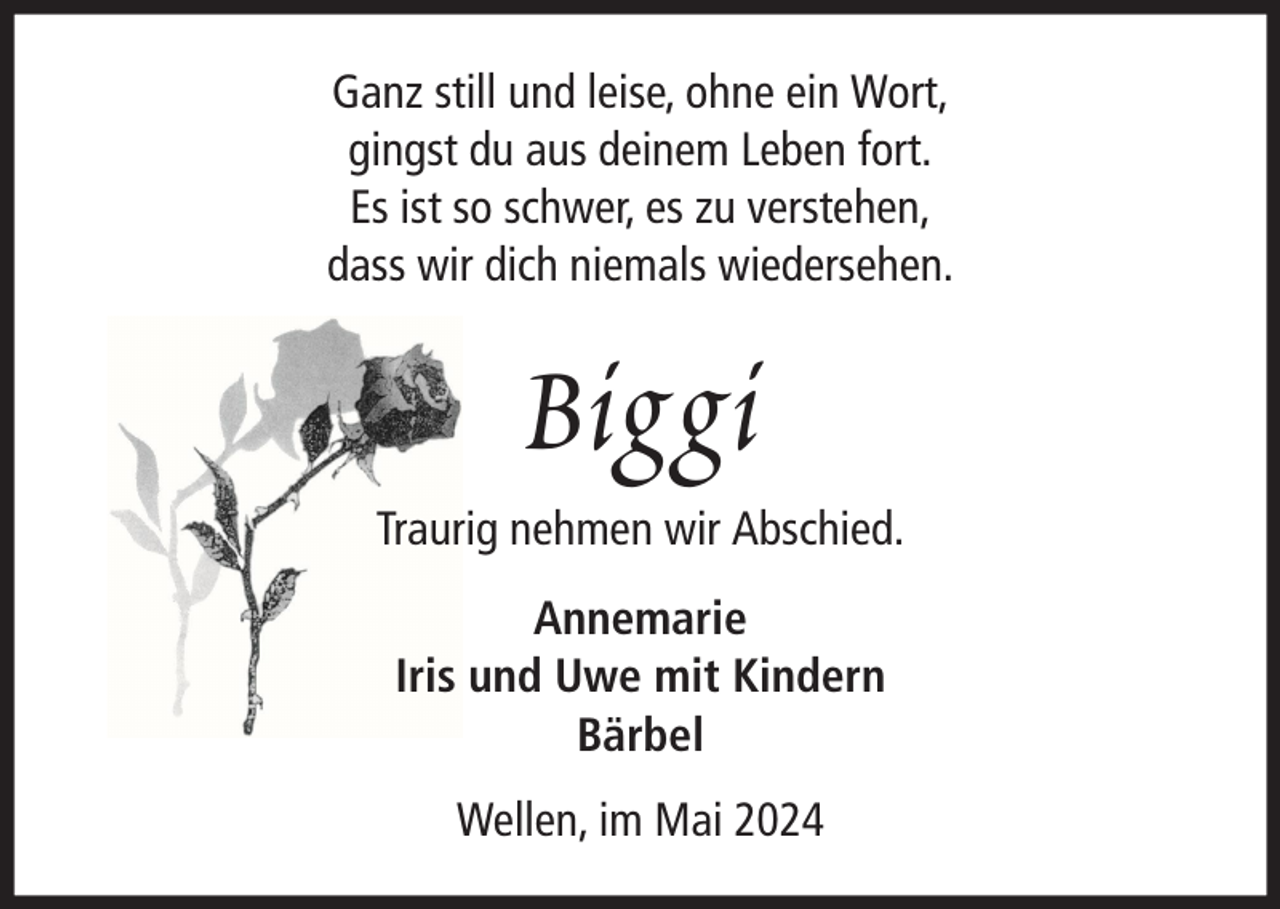 <p>Ganz still und leise, ohne ein Wort,<br />gingst du aus deinem Leben fort.<br />Es ist so schwer, es zu verstehen,<br />dass wir dich niemals wiedersehen.</p><p>Biggi<br />Traurig nehmen wir Abschied.<br />Annemarie<br />Iris und Uwe mit Kindern<br />Bärbel<br />Wellen, im Mai 2024</p>
