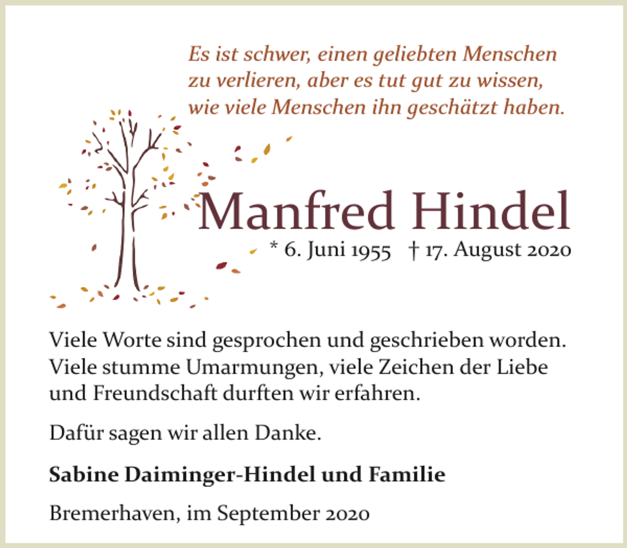 <p>Es ist schwer, einen geliebten Menschen<br />zu verlieren, aber es tut gut zu wissen,<br />wie viele Menschen ihn geschätzt haben.</p><p>Manfred Hindel</p><p>* 6. Juni 1955 † 17. August 2020</p><p>Viele Worte sind gesprochen und geschrieben worden.<br />Viele stumme Umarmungen, viele Zeichen der Liebe<br />und Freundschaft durften wir erfahren.<br />Dafür sagen wir allen Danke.<br />Sabine Daiminger-Hindel und Familie<br />Bremerhaven, im September 2020</p>